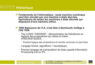 Département Informatique
UV F2B206 Conception et modélisation des systèmes
d'information sémantiques
Historique
 Fondements de l'informatique : toute machine numérique
peut être simulée par une machine à états discrets,
équivalence de toutes les machines à états discrets qui
disposent d'une mémoire infinie.
 1956 Naissance de l'I.A. s'est faite à Dartmouth Collège à
l'été 1956
• The LOGIC THEORIST : démonstrateur de théorèmes en
logique des propositions qui utilise la notion
d'HEURISTIQUES.
- Prendre logique des propositions et montrer comment on peut faire
• Langage formel, algorithme + heuristiques.
• Premier langage de manipulation de listes appelé Information
Processing List ou IPL.
 