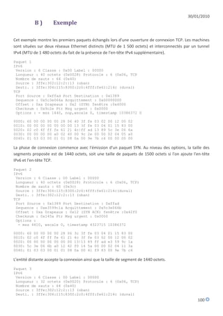 30/01/2010
             B)             Exemple

Cet exemple montre les premiers paquets échangés lors d'une ouverture de connexion TCP. Les machines
sont situées sur deux réseaux Ethernet distincts (MTU de 1 500 octets) et interconnectés par un tunnel
IPv4 (MTU de 1 480 octets du fait de la présence de l'en-tête IPv4 supplémentaire).

Paquet 1
IPv6
 Version : 6 Classe : 0x00 Label : 00000
 Longueur : 40 octets (0x0028) Protocole : 6 (0x06, TCP
 Nombre de sauts : 64 (0x40)
 Source : 3ffe:302:12:2::13 (oban)
 Desti. : 3ffe:304:115:8300:2c0:4fff:fe61:214c (duval)
TCP
 Port Source : 0xffad Port Destination : 0x1389
 Sequence : 0x5c3e066a Acquittement : 0x00000000
 Offset : 0xa Drapeaux : 0x2 (SYN) fenêtre :0x4000
 Checksum : 0x9c2e Ptr Msg urgent : 0x0000
 Options : - mss 1440, nop,wscale 0, timestamp 10386372 0

0000:   60   00   00   00   00   28   06   40 3f   fe   03   02   00   12   00   02
0010:   00   00   00   00   00   00   00   13 3f   fe   03   04   01   15   83   00
0020:   02   c0   4f   ff   fe   61   21   4c|ff   ad   13   89   5c   3e   06   6a
0030:   00   00   00   00   a0   02   40   00 9c   2e   00   00   02   04   05   a0
0040:   01   03   03   00   01   01   08   0a 00   9e   7b   c4   00   00   00   00

La phase de connexion commence avec l'émission d'un paquet SYN. Au niveau des options, la taille des
segments proposée est de 1440 octets, soit une taille de paquets de 1500 octets si l'on ajoute l'en-tête
IPv6 et l'en-tête TCP.

Paquet 2
IPv6
 Version : 6 Classe : 00 Label : 00000
 Longueur : 40 octets (0x0028) Protocole : 6 (0x06, TCP)
 Nombre de sauts : 60 (0x3c)
 Source : 3ffe:304:115:8300:2c0:4fff:fe61:214c(duval)
 Desti. : 3ffe:302:12:2::13 (oban)
TCP
 Port Source : 0x1389 Port Destination : 0xffad
 Sequence : 0xe3599c1a Acquittement : 0x5c3e066b
 Offset : 0xa Drapeaux : 0x12 (SYN ACK) fenêtre :0x42f0
 Checksum : 0x145a Ptr Msg urgent : 0x0000
 Options :
  - mss 4410, wscale 0, timestamp 4323715 10386372

0000:   60   00   00   00   00   28   06   3c 3f   fe   03   04   01   15   83   00
0010:   02   c0   4f   ff   fe   61   21   4c 3f   fe   03   02   00   12   00   02
0020:   00   00   00   00   00   00   00   13|13   89   ff   ad   e3   59   9c   1a
0030:   5c   3e   06   6b   a0   12   42   f0 14   5a   00   00   02   04   11   3a
0040:   01   03   03   00   01   01   08   0a 00   41   f9   83   00   9e   7b   c4

L'entité distante accepte la connexion ainsi que la taille de segment de 1440 octets.

Paquet 3
IPv6
 Version : 6 Classe : 00 Label : 00000
 Longueur : 32 octets (0x0020) Protocole : 6 (0x06, TCP)
 Nombre de sauts : 64 (0x40)
 Source : 3ffe:302:12:2::13 (oban)
 Desti. : 3ffe:304:115:8300:2c0:4fff:fe61:214c (duval)
                                                                                                 100
 