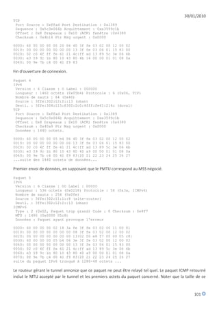 30/01/2010
TCP
 Port Source : 0xffad Port Destination : 0x1389
 Sequence : 0x5c3e066b Acquittement : 0xe3599c1b
 Offset : 0x8 Drapeaux : 0x10 (ACK) fenêtre :0x4380
 Checksum : 0x4b14 Ptr Msg urgent : 0x0000

0000:   60   00   00   00   00   20   06   40 3f   fe   03   02   00   12   00   02
0010:   00   00   00   00   00   00   00   13 3f   fe   03   04   01   15   83   00
0020:   02   c0   4f   ff   fe   61   21   4c|ff   ad   13   89   5c   3e   06   6b
0030:   e3   59   9c   1b   80   10   43   80 4b   14   00   00   01   01   08   0a
0040:   00   9e   7b   c4   00   41   f9   83

Fin d'ouverture de connexion.

Paquet 4
IPv6
 Version : 6 Classe : 0 Label : 000000
 Longueur : 1460 octets (0x05b4) Protocole : 6 (0x06, TCP)
 Nombre de sauts : 64 (0x40)
 Source : 3ffe:302:12:2::13 (oban)
 Desti. : 3ffe:304:115:8300:2c0:4fff:fe61:214c (duval)
TCP
 Port Source : 0xffad Port Destination : 0x1389
 Sequence : 0x5c3e066b Acquittement : 0xe3599c1b
 Offset : 0x8 Drapeaux : 0x10 (ACK) fenêtre :0x4380
 Checksum : 0x40a9 Ptr Msg urgent : 0x0000
 Données : 1440 octets.

0000: 60     00 00 00       05 b4 06 40 3f fe 03             02   00   12   00   02
0010: 00     00 00 00       00 00 00 13 3f fe 03             04   01   15   83   00
0020: 02     c0 4f ff       fe 61 21 4c|ff ad 13             89   5c   3e   06   6b
0030: e3     59 9c 1b       80 10 43 80 40 a9 00             00   01   01   08   0a
0040: 00     9e 7b c4       00 41 f9 83|20 21 22             23   24   25   26   27
...suite     des 1440       octets de données...

Premier envoi de données, en supposant que le PMTU correspond au MSS négocié.

Paquet 5
IPv6
 Version : 6 Classe : 00 Label : 00000
 Longueur : 536 octets (0x0218) Protocole : 58 (0x3a, ICMPv6)
 Nombre de sauts : 254 (0x0fe)
 Source : 3ffe:302:11:1::8 (site-router)
 Desti. : 3ffe:302:12:2::13 (oban)
ICMPv6
 Type : 2 (0x02, Paquet trop grand) Code : 0 Checksum : 0e8f7
 MTU : 1480 (0x0000 05c8)
 Données : Paquet ayant provoque l'erreur

0000:   60   00 00 00 02         18 3a fe 3f fe 03           02 00 11 00         01
0010:   00   00 00 00 00         00 00 08 3f fe 03           02 00 12 00         02
0020:   00   00 00 00 00         00 00 13|02 00 e8           f7 00 00 05         c8|
0030:   60   00 00 00 05         b4 06 3e 3f fe 03           02 00 12 00         02
0040:   00   00 00 00 00         00 00 13 3f fe 03           04 01 15 83         00
0050:   02   c0 4f ff fe         61 21 4c|ff ad 13           89 5c 3e 06         6b
0060:   e3   59 9c 1b 80         10 43 80 40 a9 00           00 01 01 08         0a
0070:   00   9e 7b c4 00         41 f9 83|20 21 22           23 24 25 26         27
suite   du   paquet IPv6         tronqué à 1280-48           octets ...

Le routeur gérant le tunnel annonce que ce paquet ne peut être relayé tel quel. Le paquet ICMP retourné
inclut le MTU accepté par le tunnel et les premiers octets du paquet concerné. Noter que la taille de ce



                                                                                                 101
 