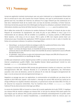 30/01/2010

   VI ) Nommage

Lorsqu'une application souhaite communiquer avec une autre s'exécutant sur un équipement distant dont
elle ne connaît que le nom, elle a besoin d'en trouver l'adresse, sans quoi la communication ne peut en
général avoir lieu. Aux débuts de l'Internet, les adresses IP en usage n'étaient pas très nombreuses et il
était donc relativement facile de les stocker dans une base de données centralisée, le fichier hosts.txt.
Cette base de données pouvait alors être téléchargée (via ftp) par les utilisateurs souhaitant rafraîchir leurs
informations stockées sous forme de fichier local (en l'occurrence /etc/hosts pour les systèmes Unix).

Dès le début des années 80, la croissance du nombre d'adresses IP utilisées et le besoin de plus en plus
fréquent de renuméroter les équipements ont rendu de plus en plus difficiles la mise à jour et la
mémorisation de ces adresses. Afin de remédier à ce problème, un nouveau système, le DNS (Domain
Name System), a été conçu et mis en œuvre. Petit à petit, le DNS s'est imposé comme étant une
infrastructure pour l'ensemble des applications TCP/IP classiques comme le mail, le web, le transfert de
fichier et la connexion à distance. Ce système a l'avantage d'être :

      hiérarchique : sa structure d'arbre est analogue à celle d'un système de fichiers Unix. Cette
       structure d'arbre rend le système extensible (« scalable »),
      réparti : au niveau de chaque nœud, un ensemble de serveurs fait autorité sur les données
       contenues dans la zone décrivant ce nœud. Cet ensemble de serveurs représente la source officielle
       des données de la zone,
      et redondant : deux serveurs ou plus sont nécessaires pour chaque zone DNS afin d'assurer une
       meilleure disponibilité et un équilibrage de charge.

Le DNS avait initialement comme objectif premier d'offrir un service de résolution de noms de domaines
Internet complètement qualifié (FQDN : Fully Qualified Domain Name) garantissant l'unicité du nom
(exemple : ns3.nic.fr) en adresses IP et vice-versa.

En pratique, le service de résolution DNS consiste plus généralement à stocker et à retourner, sous forme
d'enregistrements DNS (RR : Resource Records) et à la demande des applications, des informations
associées à des noms de domaines, comme les adresses IP, les relais de messagerie (enregistrement de
type MX) ou les serveurs de noms (enregistrement de type NS).

Rappelons au passage que pour ces applications, la communication est précédée par une phase lors de
laquelle le client DNS local, appelé « stub resolver », interroge son serveur DNS récursif (ou cache) qui se
charge d'effectuer les requêtes itératives nécessaires, en partant de la racine de l'arbre DNS s'il le faut, et
de retourner les ressources recherchées. Pour les machines Unix, le fichier /etc/resolv.conf fournit
l'adresse IP du (ou des) serveur(s) à interroger par défaut.

Le service de résolution DNS se trouvant au niveau de la couche application de la pile TCP/IP, il s'applique
aux réseaux IPv6 de manière analogue aux réseaux IPv4. Le fait que les adresses IPv6 soient quatre fois
plus longues que les adresses IPv4, qu'elles puissent être attribuées automatiquement et qu'elles soient
représentées de surcroît en notation hexadécimale, a considérablement réduit les chances pour ces


                                                                                                        103
 
