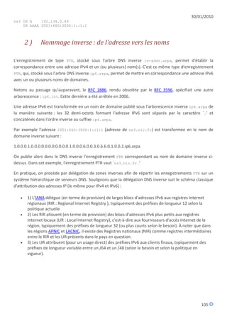 30/01/2010
ns3 IN A    192.134.0.49
    IN AAAA 2001:660:3006:1::1:1



       2)      Nommage inverse : de l'adresse vers les noms

L'enregistrement de type PTR, stocké sous l'arbre DNS inverse in-addr.arpa, permet d'établir la
correspondance entre une adresse IPv4 et un (ou plusieurs) nom(s). C'est ce même type d'enregistrement
PTR, qui, stocké sous l'arbre DNS inverse ip6.arpa, permet de mettre en correspondance une adresse IPv6
avec un ou plusieurs noms de domaines.

Notons au passage qu'auparavant, le RFC 1886, rendu obsolète par le RFC 3596, spécifiait une autre
arborescence : ip6.int. Cette dernière a été arrêtée en 2006.

Une adresse IPv6 est transformée en un nom de domaine publié sous l'arborescence inverse ip6.arpa de
la manière suivante : les 32 demi-octets formant l'adresse IPv6 sont séparés par le caractère `.' et
concaténés dans l'ordre inverse au suffixe ip6.arpa.

Par exemple l'adresse 2001:660:3006:1::1:1 (adresse de ns3.nic.fr) est transformée en le nom de
domaine inverse suivant :

1.0.0.0.1.0.0.0.0.0.0.0.0.0.0.0.1.0.0.0.6.0.0.3.0.6.6.0.1.0.0.2.ip6.arpa.

On publie alors dans le DNS inverse l'enregistrement PTR correspondant au nom de domaine inverse ci-
dessus. Dans cet exemple, l'enregistrement PTR vaut `ns3.nic.fr.'

En pratique, on procède par délégation de zones inverses afin de répartir les enregistrements PTR sur un
système hiérarchique de serveurs DNS. Soulignons que la délégation DNS inverse suit le schéma classique
d'attribution des adresses IP (le même pour IPv4 et IPv6) :

      1) L'IANA délègue (en terme de provision) de larges blocs d'adresses IPv6 aux registres Internet
       régionaux (RIR : Regional Internet Registry ), typiquement des préfixes de longueur 12 selon la
       politique actuelle
      2) Les RIR allouent (en terme de provision) des blocs d'adresses IPv6 plus petits aux registres
       Internet locaux (LIR : Local Internet Registry), c'est-à-dire aux fournisseurs d'accès Internet de la
       région, typiquement des préfixes de longueur 32 (ou plus courts selon le besoin). À noter que dans
       les régions APNIC et LACNIC, il existe des Registres nationaux (NIR) comme registres intermédiaires
       entre le RIR et les LIR présents dans le pays en question.
      3) Les LIR attribuent (pour un usage direct) des préfixes IPv6 aux clients finaux, typiquement des
       préfixes de longueur variable entre un /64 et un /48 (selon le besoin et selon la politique en
       vigueur).




                                                                                                      105
 