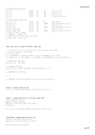 30/01/2010
;; AUTHORITY SECTION:
nic.fr.                 78032   IN      NS        ns1.nic.fr.
nic.fr.                 78032   IN      NS        ns2.nic.fr.
nic.fr.                 78032   IN      NS        ns3.nic.fr.
nic.fr.                 78032   IN      NS        ns-sec.ripe.net.
[...]
;; ADDITIONAL SECTION:
ns1.nic.fr.             78032   IN      A         192.93.0.1
ns1.nic.fr.             17168   IN      AAAA      2001:660:3005:1::1:1
ns2.nic.fr.             25737   IN      A         192.93.0.4
ns2.nic.fr.             25737   IN      AAAA      2001:660:3005:1::1:2
ns-sec.ripe.net.        96368   IN      A         193.0.0.196
ns-sec.ripe.net.        96368   IN      AAAA      2001:610:240:0:53::4
;; Query time: 2 msec
;; SERVER: ::1#53(::1)
;; WHEN: Thu Oct 25 19:13:54 2007
;; MSG SIZE rcvd: 350




>dig ns3.nic.fr aaaa @ns-sec.ripe.net

; <<>> DiG 9.3.3 <<>> ns3.nic.fr aaaa @ns-sec.ripe.net
;; global options: printcmd
;; Got answer:
;; ->>HEADER<<- opcode: QUERY, status: NOERROR, id: 16927
;; flags: qr aa rd; QUERY: 1, ANSWER: 1, AUTHORITY: 7, ADDITIONAL: 5

;; QUESTION SECTION:
;ns3.nic.fr. IN AAAA

;; ANSWER SECTION:
ns3.nic.fr. 345600 IN AAAA 2001:660:3006:1::1:1

;; AUTHORITY SECTION:

[...]

;; SERVER: 2001:610:240:0:53::4#53(ns-sec.ripe.net)




>host -t aaaa ns3.nic.fr
ns3.nic.fr has AAAA address 2001:660:3006:1::1:1




>host -t aaaa ns3.nic.fr ns-sec.ripe.net
Using domain server:
Name: ns-sec.ripe.net
Address: 2001:610:240:0:53::4#53
Aliases:

ns3.nic.fr has AAAA address 2001:660:3006:1::1:1




>nslookup -type=aaaa ns3.nic.fr
Server: 2001:660:3003:2::1:1
Address: 2001:660:3003:2::1:1#53

Non-authoritative answer:

                                                                             108
 