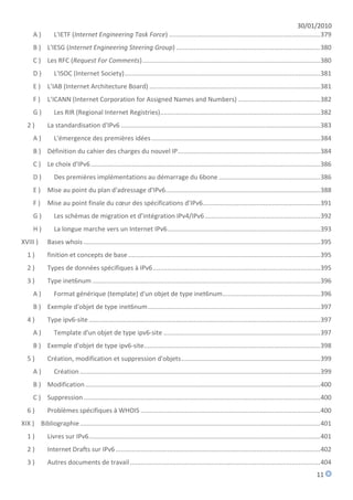 30/01/2010
      A)        L'IETF (Internet Engineering Task Force) ..................................................................................... 379
      B ) L'IESG (Internet Engineering Steering Group) ................................................................................. 380
      C ) Les RFC (Request For Comments) .................................................................................................... 380
      D)        L'ISOC (Internet Society) .............................................................................................................. 381
      E ) L’IAB (Internet Architecture Board) ................................................................................................ 381
      F)     L’ICANN (Internet Corporation for Assigned Names and Numbers) .............................................. 382
      G)        Les RIR (Regional Internet Registries).......................................................................................... 382
   2)        La standardisation d'IPv6 ................................................................................................................ 383
      A)        L'émergence des premières idées ............................................................................................... 384
      B ) Définition du cahier des charges du nouvel IP ................................................................................ 384
      C ) Le choix d'IPv6 ................................................................................................................................. 386
      D)        Des premières implémentations au démarrage du 6bone ......................................................... 386
      E ) Mise au point du plan d'adressage d'IPv6....................................................................................... 388
      F)     Mise au point finale du cœur des spécifications d’IPv6.................................................................. 391
      G)        Les schémas de migration et d’intégration IPv4/IPv6 ................................................................. 392
      H)        La longue marche vers un Internet IPv6 ...................................................................................... 393
XVIII )      Bases whois ..................................................................................................................................... 395
   1)        finition et concepts de base ............................................................................................................ 395
   2)        Types de données spécifiques à IPv6 .............................................................................................. 395
   3)        Type inet6num ................................................................................................................................ 396
      A)        Format générique (template) d'un objet de type inet6num....................................................... 396
      B ) Exemple d'objet de type inet6num ................................................................................................. 397
   4)        Type ipv6-site .................................................................................................................................. 397
      A)        Template d'un objet de type ipv6-site ........................................................................................ 397
      B ) Exemple d'objet de type ipv6-site ................................................................................................... 398
   5)        Création, modification et suppression d'objets .............................................................................. 399
      A)        Création ....................................................................................................................................... 399
      B ) Modification .................................................................................................................................... 400
      C ) Suppression ..................................................................................................................................... 400
   6)        Problèmes spécifiques à WHOIS ..................................................................................................... 400
XIX ) Bibliographie ....................................................................................................................................... 401
   1)        Livres sur IPv6 .................................................................................................................................. 401
   2)        Internet Drafts sur IPv6 ................................................................................................................... 402
   3)        Autres documents de travail ........................................................................................................... 404
                                                                                                                                                            11
 