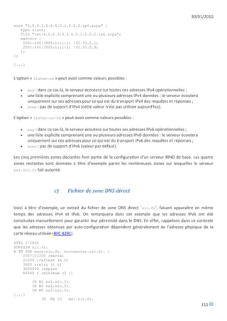 30/01/2010
zone "6.0.0.3.0.6.6.0.1.0.0.2.ip6.arpa" {
   type slave;
   file "rev/6.0.0.3.0.6.6.0.1.0.0.2.ip6.arpa";
   masters {
    2001:660:3005:1::1:1; 192.93.0.1;
    2001:660:3005:1::1:2; 192.93.0.4;
   };
};

[...]


L'option « listen-on » peut avoir comme valeurs possibles :

       any : dans ce cas-là, le serveur écoutera sur toutes ces adresses IPv4 opérationnelles ;
       une liste explicite comprenant une ou plusieurs adresses IPv4 données : le serveur écoutera
        uniquement sur ses adresses pour ce qui est du transport IPv4 des requêtes et réponses ;
       none : pas de support d'IPv4 (cette valeur n'est pas utilisée aujourd'hui).

L'option « listen-on-v6 » peut avoir comme valeurs possibles :

       any : dans ce cas-là, le serveur écoutera sur toutes ses adresses IPv6 opérationnelles ;
       une liste explicite comprenant une ou plusieurs adresses IPv6 données : le serveur écoutera
        uniquement sur ces adresses pour ce qui est du transport IPv6 des requêtes et réponses ;
       none : pas de support d'IPv6 (valeur par défaut).

Les cinq premières zones déclarées font partie de la configuration d'un serveur BIND de base. Les quatre
zones restantes sont données à titre d'exemple parmi les nombreuses zones sur lesquelles le serveur
ns3.nic.fr fait autorité.




                      c)      Fichier de zone DNS direct


Voici à titre d'exemple, un extrait du fichier de zone DNS direct `nic.fr', faisant apparaître en même
temps des adresses IPv4 et IPv6. On remarquera dans cet exemple que les adresses IPv6 ont été
construites manuellement pour garantir leur pérennité dans le DNS. En effet, rappelons dans ce contexte
que les adresses obtenues par auto-configuration dépendent généralement de l'adresse physique de la
carte réseau utilisée (RFC 4291).

$TTL 172800
$ORIGIN nic.fr.
@ IN SOA maya.nic.fr. hostmaster.nic.fr. (
    2007102200 ;serial
    21600 ;refresh (6 h)
    3600 ;retry (1 h)
    3600000 ;expire
    86400 ) ;minimum (2 j)

          IN NS ns1.nic.fr.
          IN NS ns2.nic.fr.
          IN NS ns3.nic.fr.
[...]
               IN   MX 10     mx1.nic.fr.
                                                                                                       111
 