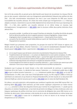 30/01/2010
       4)     Les solutions expérimentales A6 et bitstring labels

Vers la fin des années 90, on pensait qu'on allait bientôt avoir besoin de renuméroter les réseaux IPv6 de
plus en plus souvent, notamment suite aux changements potentiellement fréquents des préfixes de sites
IPv6 . Une telle renumérotation nécessiterait une mise à jour aussi fréquente du DNS pour assurer
l'accessibilité des nouvelles adresses. On s'était vite rendu compte que l'enregistrement AAAA n'était pas
adapté à ce besoin, notamment à cause du faible déploiement du mécanisme de mise à jour dynamique du
DNS . Il a fallu alors spécifier une nouvelle extension et en même temps un nouveau type
d'enregistrement, l'enregistrement A6 (RFC 2874), dont la structure reflète deux parties distinctes d'une
adresse IPv6 :

      une partie variable : le préfixe du lien auquel l'interface est attachée. Ce préfixe (les 64 bits de poids
       fort) est dérivé du préfixe de site et supporte plusieurs niveaux d'agrégation, chaque niveau
       d'agrégation étant renseigné dans un enregistrement A6 faisant partie d'une chaîne ;
      une partie fixe (les 64 bits de poids faible) obtenue à partir de l'identificateur d'interface de
       l'équipement en question.

Malgré l'intérêt que présentait cette proposition, les groupes de travail de l'IETF dnsext et ngtrans ont
décidé, après de longs débats, d'écarter l'extension A6 de la voie de standardisation (Standard Track) en
faisant passer le RFC 2874 à l'état « experimental » (RFC 3363) pour les raisons suivantes :

      on ne voyait toujours pas de besoin concret de renumérotation fréquente de réseaux IPv6 ;
      l'implémentation de l'extension A6 et surtout son déploiement se sont avérés complexes. En effet,
       le fait qu'une requête de résolution DNS du type A6 puisse faire appel récursivement à d'autres
       requêtes A6 afin de reconstituer l'adresse IPv6 complète recherchée, peut provoquer des temps
       d'attente trop longs faisant ainsi échouer la requête de résolution initiale ;
      il serait dangereux de mettre en œuvre la nouvelle extension A6 sans s'assurer par avance que cette
       extension n'aura aucun impact négatif sur les performances du DNS en production.

Soulignons que le groupe de travail dnsext a d'un côté recommandé de continuer à expérimenter
l'extension A6 et de l'autre, il a décidé de faire avancer l'extension AAAA initialement publié dans le RFC
1886 et par la même occasion l'extension ip6.arpa, initialement publiée dans le RFC 3152, sur la voie de
standardisation. En effet, suite à des tests d'interopérabilité réussis, les RFC originels (1886 et 3152) qui
spécifiaient ces extensions et qui étaient en Proposed Standard (PS), ont été recyclés en un document IETF
(Internet Draft) qui a donné naissance par la suite au RFC 3596 (avec le statut de Draft Standard, DS).

Par ailleurs, une autre extension a été proposée pour améliorer la gestion des zones DNS inverse IPv6 : les
bitstring labels (RFC 2673). Cette extension, qui était censée s'appliquer uniquement sur l'arbre inverse
ip6.arpa, consistait à utiliser des étiquettes binaires pour nommer les enregistrements PTR plutôt que les
étiquettes en notation hexadécimale. Le but était de permettre de déléguer les blocs d'adresses selon une
longueur quelconque de préfixe et de lever ainsi la contrainte de délégation des zones DNS inverse sur la
frontière du demi-octet. Cette extension a été écartée de la voie de standardisation en même temps que
l'extension A6 (RFC 3363) à cause de la complexité de sa mise en œuvre et du manque de retour
d'expérience sur son utilisation.


                                                                                                          113
 
