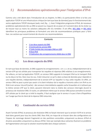 30/01/2010
      5)       Recommandations opérationnelles pour l'intégration d'IPv6

Comme cela a été décrit dans l'introduction de ce chapitre, le DNS a la particularité d'être à la fois une
application TCP/IP et une infrastructure critique (en tant que base de données) pour le fonctionnement des
autres applications TCP/IP classiques (web, mail, ftp, ...). Avec l'intégration progressive d'IPv6, de nouveaux
problèmes opérationnels liés au DNS se posent ou risquent de se poser et il convient donc de les éviter ou
de trouver tout au moins les solutions adéquates afin d'y remédier. À cet effet, RFC 3901 et RFC 4472
identifient les principaux problèmes et formulent une série de recommandations pratiques pour y faire
face. Les sections qui suivent tentent de résumer ces recommandations.

                                                  Contents

                             1 Les deux aspects du DNS
                             2 Continuité du service DNS
                             3 Taille limitée des messages DNS en UDP
                             4 Glue IPv6
                             5 Publication des enregistrements AAAA dans le DNS


            A)        Les deux aspects du DNS

En tant que base de données, le DNS supporte les enregistrements A et AAAA et ce, indépendamment de la
version d'IP qui est utilisée pour transporter les requêtes et réponses DNS relatives à ces enregistrements.
Par ailleurs, en tant qu'application TCP/IP, un serveur DNS supporte le transport IPv4 ou le transport IPv6
ou les deux à la fois. Dans tous les cas, il doit retourner ce qu'il a dans sa base de données pour répondre à
une requête donnée, indépendamment de la version d'IP sur laquelle il a reçu cette requête. En effet, un
serveur DNS ne peut a priori pas savoir si le client initiateur de la requête a transmis celle-ci en IPv4 ou en
IPv6 à son serveur récursif (cache) : des serveurs intermédiaires appelés cache forwarders et n'utilisant pas
la même version d'IP que le client, peuvent intervenir dans la chaîne des serveurs interrogés durant le
processus de résolution DNS. En outre, en admettant même que le serveur DNS puisse connaître la version
d'IP utilisée par le client qui a initié la requête, il faut souligner que le serveur n'a pas à faire d'hypothèse
sur l'usage que fera le client de la réponse DNS retournée.



            B)        Continuité du service DNS

Avant l'arrivée d'IPv6, le processus de résolution DNS ne faisait intervenir que la version 4 d'IP et le service
était donc garanti pour tous les clients DNS. Avec IPv6, on risque de se trouver dans des configurations où
l'espace de nommage devient fragmenté en des partitions accessibles uniquement au-dessus d'IPv4 et
d'autres accessibles uniquement au-dessus d'IPv6. Voici par exemple deux scénarios illustrant ce problème
de fragmentation ainsi que la solution recommandée dans chaque scénario :


                                                                                                          114
 