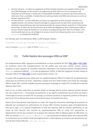 30/01/2010
      premier scénario : un client ne supportant qu'IPv4 souhaite résoudre une requête relative à une
       zone DNS hébergée sur des serveurs ne supportant qu'IPv6. Dans ces cas-là, le processus de
       résolution se termine par un échec dû à l'impossibilité d'accéder aux serveurs qui font autorité sur
       cette zone. Pour y remédier, il faudra faire en sorte que toute zone DNS soit servie par au moins un
       serveur supportant IPv4.
      second scénario : un client DNS dans un réseau ne supportant qu'IPv6 souhaite résoudre une
       requête donnée. Si le serveur récursif interrogé ne supporte pas non plus IPv4, le processus de
       résolution risque d'échouer plus tard avant de joindre les serveurs faisant autorité sur l'information
       recherchée. En effet, lors de son parcours de la chaîne de délégations dans l'arborescence DNS, le
       serveur récursif risque de tomber sur un serveur ne supportant pas IPv6. Afin d'y remédier, il est
       recommandé dans ce cas, de configurer le serveur récursif en le faisant pointer vers un serveur
       forwarder en double pile IPv4/IPv6.

Par exemple, pour une distribution BIND, il suffit d'ajouter l'option :

forwarders {<liste des adresses de serveurs forwarders> ;}

sous la rubrique « options » dans le fichier named.conf.



            C)        Taille limitée des messages DNS en UDP

Les implémentations DNS s'appuient essentiellement sur deux standards de l'IETF (RFC 1034 et RFC 1035).
De nombreux autres RFC complémentaires ont été publiés plus tard pour clarifier certains aspects
pratiques ou pour apporter de nouvelles extensions répondant à de nouveaux besoins (enregistrements
AAAA, SRV, extensions DNSSEC, ...). En tant qu'application TCP/IP, le DNS doit supporter les deux modes de
transport UDP et TCP (RFC 1035), le port associé étant le même : 53.

Le mode UDP est généralement utilisé pour les requêtes/réponses DNS et le mode TCP est généralement
utilisé pour les transferts de zones. Cependant, compte tenu de la taille limitée à 512 octets des messages
DNS en mode UDP, certaines requêtes peuvent provoquer le passage en mode TCP si la taille de la réponse
dépasse cette limite.

Dans ce cas, le client reçoit dans un premier temps un message dont la section réponse (answer section)
est vide et dont le bit TC (Truncated) est positionné, ce qui signifie implicitement que le client est invité à
réinterroger le serveur en mode TCP. Au passage, ce scénario constitue un argument justifiant le fait que le
port 53 en TCP ne doit pas être ouvert exclusivement pour les transferts de zones.

Notons qu'un basculement trop fréquent en mode TCP risque de consommer davantage de ressources et
dégrader par conséquent les performances du serveur DNS. Certains nouveaux types d'enregistrements
(tels que le type AAAA) risquent d'augmenter la taille des réponses DNS de manière significative, ce qui
risque de faire basculer plus souvent les requêtes/réponses DNS en mode TCP. Aujourd'hui, ce
dépassement n'arrive que rarement car la plupart des réponses DNS ne dépasse guère les 400 octets. En
effet, les sections answer, authority et additional, qui constituent la majeure partie de la réponse DNS,
ne contiennent qu'un nombre limité d'enregistrements si cette réponse ne concerne pas directement une
zone de haut niveau telle que .com, .net, .fr, .de...

                                                                                                        115
 