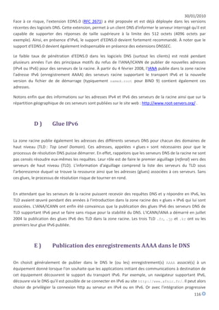 30/01/2010
Face à ce risque, l'extension EDNS.0 (RFC 2671) a été proposée et est déjà déployée dans les versions
récentes des logiciels DNS. Cette extension, permet à un client DNS d'informer le serveur interrogé qu'il est
capable de supporter des réponses de taille supérieure à la limite des 512 octets (4096 octets par
exemple). Ainsi, en présence d'IPv6, le support d'EDNS.0 devient fortement recommandé. À noter que le
support d'EDNS.0 devient également indispensable en présence des extensions DNSSEC.

Le faible taux de pénétration d'EDNS.0 dans les logiciels DNS (surtout les clients) est resté pendant
plusieurs années l'un des principaux motifs du refus de l'IANA/ICANN de publier de nouvelles adresses
(IPv4 ou IPv6) pour des serveurs de la racine. À partir du 4 février 2008, l'IANA publie dans la zone racine
l'adresse IPv6 (enregistrement AAAA) des serveurs racine supportant le transport IPv6 et la nouvelle
version du fichier de de démarrage (typiquement named.root pour BIND 9) contient également ces
adresses.

Notons enfin que des informations sur les adresses IPv4 et IPv6 des serveurs de la racine ainsi que sur la
répartition géographique de ces serveurs sont publiées sur le site web : http://www.root-servers.org/ .



           D)         Glue IPv6

La zone racine publie également les adresses des différents serveurs DNS pour chacun des domaines de
haut niveau (TLD : Top Level Domain). Ces adresses, appelées « glues » sont nécessaires pour que le
processus de résolution DNS puisse démarrer. En effet, rappelons que les serveurs DNS de la racine ne sont
pas censés résoudre eux-mêmes les requêtes. Leur rôle est de faire le premier aiguillage (referal) vers des
serveurs de haut niveau (TLD). L'information d'aiguillage comprend la liste des serveurs du TLD sous
l'arborescence duquel se trouve la ressource ainsi que les adresses (glues) associées à ces serveurs. Sans
ces glues, le processus de résolution risque de tourner en rond.


En attendant que les serveurs de la racine puissent recevoir des requêtes DNS et y répondre en IPv6, les
TLD avaient œuvré pendant des années à l'introduction dans la zone racine des « glues » IPv6 qui lui sont
associées. L'IANA/ICANN ont enfin été convaincus que la publication des glues IPv6 des serveurs DNS de
TLD supportant IPv6 peut se faire sans risque pour la stabilité du DNS. L'ICANN/IANA a démarré en juillet
2004 la publication des glues IPv6 des TLD dans la zone racine. Les trois TLD .fr, .jp et .kr ont vu les
premiers leur glue IPv6 publiée.



           E)         Publication des enregistrements AAAA dans le DNS

On choisit généralement de publier dans le DNS le (ou les) enregistrement(s) AAAA associé(s) à un
équipement donné lorsque l'on souhaite que les applications initiant des communications à destination de
cet équipement découvrent le support du transport IPv6. Par exemple, un navigateur supportant IPv6,
découvre via le DNS qu'il est possible de se connecter en IPv6 au site http://www.afnic.fr/. Il peut alors
choisir de privilégier la connexion http au serveur en IPv4 ou en IPv6. Or avec l'intégration progressive
                                                                                                      116
 