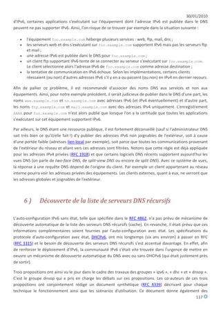 30/01/2010
d'IPv6, certaines applications s'exécutant sur l'équipement dont l'adresse IPv6 est publiée dans le DNS
peuvent ne pas supporter IPv6. Ainsi, l'on risque de se trouver par exemple dans la situation suivante :

      l'équipement foo.example.com héberge plusieurs services : web, ftp, mail, dns ;
      les serveurs web et dns s'exécutant sur foo.example.com supportent IPv6 mais pas les serveurs ftp
       et mail ;
      une adresse IPv6 est publiée dans le DNS pour foo.example.com ;
      un client ftp supportant IPv6 tente de se connecter au serveur s'exécutant sur foo.example.com.
       Le client sélectionne alors l'adresse IPv6 de foo.example.com comme adresse destination ;
      la tentative de communication en IPv6 échoue. Selon les implémentations, certains clients
       réessaient (ou non) d'autres adresses IPv6 s'il y en a ou passent (ou non) en IPv4 en dernier recours.

Afin de pallier ce problème, il est recommandé d'associer des noms DNS aux services et non aux
équipements. Ainsi, pour notre exemple précédent, il serait judicieux de publier dans le DNS d'une part, les
noms www.example.com et ns.example.com avec adresses IPv6 (et IPv4 éventuellement) et d'autre part,
les noms ftp.example.com et mail.example.com avec des adresses IPv4 uniquement. L'enregistrement
AAAA pour foo.example.com n'est alors publié que lorsque l'on a la certitude que toutes les applications
s'exécutant sur cet équipement supportent IPv6.

Par ailleurs, le DNS étant une ressource publique, il est fortement déconseillé (sauf si l'administrateur DNS
sait très bien ce qu'il/elle fait !) d'y publier des adresses IPv6 non joignables de l'extérieur, soit à cause
d'une portée faible (adresses lien-local par exemple), soit parce que toutes les communications provenant
de l'extérieur du réseau et allant vers ces adresses sont filtrées. Notons que cette règle est déjà appliquée
pour les adresses IPv4 privées (RFC 1918) et que certains logiciels DNS récents supportent aujourd'hui les
vues DNS (on parle de two-face DNS, de split-view DNS ou encore de split DNS). Avec ce système de vues,
la réponse à une requête DNS dépend de l'origine du client. Par exemple un client appartenant au réseau
interne pourra voir les adresses privées des équipements. Les clients externes, quant à eux, ne verront que
les adresses globales et joignables de l'extérieur.



       6)     Découverte de la liste de serveurs DNS récursifs

L'auto-configuration IPv6 sans état, telle que spécifiée dans le RFC 4862, n'a pas prévu de mécanisme de
découverte automatique de la liste des serveurs DNS récursifs (cache). En revanche, il était prévu que ces
informations complémentaires soient fournies par l'auto-configuration avec état. Les spécifications du
protocole d'auto-configuration avec état, DHCPv6, ont mis longtemps (six ans environ) à passer en RFC
(RFC 3315) et le besoin de découverte des serveurs DNS récursifs s'est accentué davantage. En effet, afin
de renforcer le déploiement d'IPv6, la communauté IPv6 s'était vite trouvée dans l'urgence de mettre en
oeuvre un mécanisme de découverte automatique du DNS avec ou sans DHCPv6 (qui était justement près
de sortir).

Trois propositions ont ainsi vu le jour dans le cadre des travaux des groupes « ipv6 », « dhc » et « dnsop ».
C'est le groupe dnsop qui a pris en charge les débats sur ces propositions. Les co-auteurs de ces trois
propositions ont conjointement rédigé un document synthétique (RFC 4339) décrivant pour chaque
technique le fonctionnement ainsi que les scénarios d'utilisation. Ce document donne également des
                                                                                                       117
 