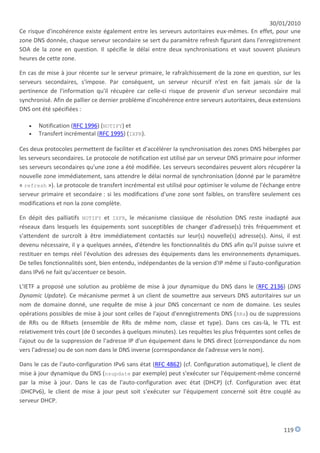 30/01/2010
Ce risque d'incohérence existe également entre les serveurs autoritaires eux-mêmes. En effet, pour une
zone DNS donnée, chaque serveur secondaire se sert du paramètre refresh figurant dans l'enregistrement
SOA de la zone en question. Il spécifie le délai entre deux synchronisations et vaut souvent plusieurs
heures de cette zone.

En cas de mise à jour récente sur le serveur primaire, le rafraîchissement de la zone en question, sur les
serveurs secondaires, s'impose. Par conséquent, un serveur récursif n'est en fait jamais sûr de la
pertinence de l'information qu'il récupère car celle-ci risque de provenir d'un serveur secondaire mal
synchronisé. Afin de pallier ce dernier problème d'incohérence entre serveurs autoritaires, deux extensions
DNS ont été spécifiées :

      Notification (RFC 1996) (NOTIFY) et
      Transfert incrémental (RFC 1995) (IXFR).

Ces deux protocoles permettent de faciliter et d'accélérer la synchronisation des zones DNS hébergées par
les serveurs secondaires. Le protocole de notification est utilisé par un serveur DNS primaire pour informer
ses serveurs secondaires qu'une zone a été modifiée. Les serveurs secondaires peuvent alors récupérer la
nouvelle zone immédiatement, sans attendre le délai normal de synchronisation (donné par le paramètre
« refresh »). Le protocole de transfert incrémental est utilisé pour optimiser le volume de l'échange entre
serveur primaire et secondaire : si les modifications d'une zone sont faibles, on transfère seulement ces
modifications et non la zone complète.

En dépit des palliatifs NOTIFY et IXFR, le mécanisme classique de résolution DNS reste inadapté aux
réseaux dans lesquels les équipements sont susceptibles de changer d'adresse(s) très fréquemment et
s'attendent de surcroît à être immédiatement contactés sur leur(s) nouvelle(s) adresse(s). Ainsi, il est
devenu nécessaire, il y a quelques années, d'étendre les fonctionnalités du DNS afin qu'il puisse suivre et
restituer en temps réel l'évolution des adresses des équipements dans les environnements dynamiques.
De telles fonctionnalités sont, bien entendu, indépendantes de la version d'IP même si l'auto-configuration
dans IPv6 ne fait qu'accentuer ce besoin.

L'IETF a proposé une solution au problème de mise à jour dynamique du DNS dans le (RFC 2136) (DNS
Dynamic Update). Ce mécanisme permet à un client de soumettre aux serveurs DNS autoritaires sur un
nom de domaine donné, une requête de mise à jour DNS concernant ce nom de domaine. Les seules
opérations possibles de mise à jour sont celles de l'ajout d'enregistrements DNS (RRs) ou de suppressions
de RRs ou de RRsets (ensemble de RRs de même nom, classe et type). Dans ces cas-là, le TTL est
relativement très court (de 0 secondes à quelques minutes). Les requêtes les plus fréquentes sont celles de
l'ajout ou de la suppression de l'adresse IP d'un équipement dans le DNS direct (correspondance du nom
vers l'adresse) ou de son nom dans le DNS inverse (correspondance de l'adresse vers le nom).

Dans le cas de l'auto-configuration IPv6 sans état (RFC 4862) (cf. Configuration automatique), le client de
mise à jour dynamique du DNS (nsupdate par exemple) peut s'exécuter sur l'équipement-même concerné
par la mise à jour. Dans le cas de l'auto-configuration avec état (DHCP) (cf. Configuration avec état
:DHCPv6), le client de mise à jour peut soit s'exécuter sur l'équipement concerné soit être couplé au
serveur DHCP.



                                                                                                     119
 