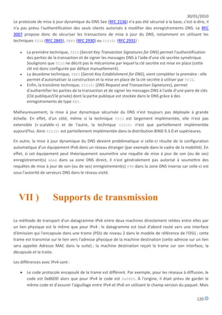 30/01/2010
Le protocole de mise à jour dynamique du DNS See (RFC 2136) n'a pas été sécurisé à la base, c'est-à-dire, il
n'a pas prévu l'authentification des seuls clients autorisés à modifier des enregistrements DNS. Le RFC
3007 propose donc de sécuriser les transactions de mise à jour du DNS, notamment en utilisant les
techniques TSIG (RFC 2845), TKEY (RFC 2930) ou SIG(0) (RFC 2931) :

      La première technique, TSIG (Secret Key Transaction Signatures for DNS) permet l'authentification
       des parties de la transaction et de signer les messages DNS à l'aide d'une clé secrète symétrique.
       Soulignons que TSIG ne décrit pas le mécanisme par lequel la clé secrète est mise en place (cette
       clé est donc configurée par défaut manuellement).
      La deuxième technique, TKEY (Secret Key Establishment for DNS), vient compléter la première : elle
       permet d'automatiser la construction et la mise en place de la clé secrète à utiliser par TSIG.
      Enfin, la troisième technique, SIG(0) (DNS Request and Transaction Signatures), permet
       d'authentifier les parties de la transaction et de signer les messages DNS à l'aide d'une paire de clés
       (Clé publique/Clé privée) dont la partie publique est stockée dans le DNS grâce à des
       enregistrements de type KEY.

Malheureusement, la mise à jour dynamique sécurisée du DNS n'est toujours pas déployée à grande
échelle. En effet, d'un côté, même si la technique TSIG est largement implémentée, elle n'est pas
extensible (« scalable ») et de l'autre, la technique SIG(0) n'est que partiellement implémentée
aujourd'hui. Ainsi SIG(0) est partiellement implémentée dans la distribution BIND 9.3.0 et supérieures.

En outre, la mise à jour dynamique du DNS devient problématique si celle-ci résulte de la configuration
automatique d'un équipement IPv6 dans un réseau étranger (par exemple dans le cadre de la mobilité). En
effet, si cet équipement peut théoriquement soumettre une requête de mise à jour de son (ou de ses)
enregistrement(s) AAAA dans sa zone DNS direct, il n'est généralement pas autorisé à soumettre des
requêtes de mise à jour de son (ou de ses) enregistrement(s) PTR dans la zone DNS inverse car celle-ci est
sous l'autorité de serveurs DNS dans le réseau visité.




   VII )              Supports de transmission

La méthode de transport d'un datagramme IPv6 entre deux machines directement reliées entre elles par
un lien physique est le même que pour IPv4 : le datagramme est tout d'abord routé vers une interface
d'émission qui l'encapsule dans une trame (PDU de niveau 2 dans le modèle de référence de l'OSI) ; cette
trame est transmise sur le lien vers l'adresse physique de la machine destination (cette adresse sur un lien
sera appelée Adresse MAC dans la suite) ; la machine destination reçoit la trame sur son interface, la
décapsule et la traite.

Les différences avec IPv4 sont :

      Le code protocole encapsulé de la trame est différent. Par exemple, pour les réseaux à diffusion, le
       code est 0x86DD alors que pour IPv4 le code est 0x0800. À l'origine, il était prévu de garder le
       même code et d'assurer l'aiguillage entre IPv4 et IPv6 en utilisant le champ version du paquet. Mais


                                                                                                       120
 