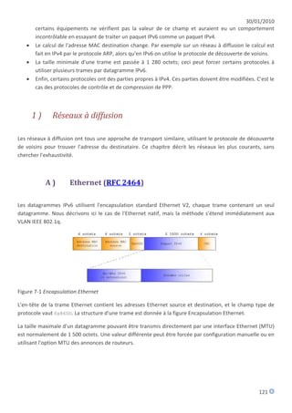 30/01/2010
       certains équipements ne vérifient pas la valeur de ce champ et auraient eu un comportement
       incontrôlable en essayant de traiter un paquet IPv6 comme un paquet IPv4.
      Le calcul de l'adresse MAC destination change. Par exemple sur un réseau à diffusion le calcul est
       fait en IPv4 par le protocole ARP, alors qu'en IPv6 on utilise le protocole de découverte de voisins.
      La taille minimale d'une trame est passée à 1 280 octets; ceci peut forcer certains protocoles à
       utiliser plusieurs trames par datagramme IPv6.
      Enfin, certains protocoles ont des parties propres à IPv4. Ces parties doivent être modifiées. C'est le
       cas des protocoles de contrôle et de compression de PPP.



       1)     Réseaux à diffusion

Les réseaux à diffusion ont tous une approche de transport similaire, utilisant le protocole de découverte
de voisins pour trouver l'adresse du destinataire. Ce chapitre décrit les réseaux les plus courants, sans
chercher l'exhaustivité.



            A)       Ethernet (RFC 2464)

Les datagrammes IPv6 utilisent l'encapsulation standard Ethernet V2, chaque trame contenant un seul
datagramme. Nous décrivons ici le cas de l'Ethernet natif, mais la méthode s'étend immédiatement aux
VLAN IEEE 802.1q.




Figure 7-1 Encapsulation Ethernet

L'en-tête de la trame Ethernet contient les adresses Ethernet source et destination, et le champ type de
protocole vaut 0x86DD. La structure d'une trame est donnée à la figure Encapsulation Ethernet.

La taille maximale d'un datagramme pouvant être transmis directement par une interface Ethernet (MTU)
est normalement de 1 500 octets. Une valeur différente peut être forcée par configuration manuelle ou en
utilisant l'option MTU des annonces de routeurs.




                                                                                                       121
 