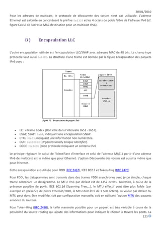 30/01/2010
Pour les adresses de multicast, le protocole de découverte des voisins n'est pas utilisable. L'adresse
Ethernet est calculée en concaténant le préfixe 0x3333 et les 4 octets de poids faible de l'adresse IPv6 (cf.
figure Calcul de l'adresse MAC destination pour un multicast IPv6).



           B)         Encapsulation LLC

L'autre encapsulation utilisée est l'encapsulation LLC/SNAP avec adresses MAC de 48 bits. Le champ type
protocole vaut aussi 0x86DD. La structure d'une trame est donnée par la figure Encapsulation des paquets
IPv6 avec :




      FC : «Frame Code» (Doit être dans l'intervalle 0x51 - 0x57).
      DSAP, SSAP : 0xAA, indiquant une encapsulation SNAP.
      CTRL : 0x03, indiquant une information non numérotée.
      OUI : 0x000000 (Organizationally Unique Identifier).
      CODE : 0x86DD (code protocole indiquant un contenu IPv6

Le principe régissant le calcul de l'identifiant d'interface et celui de l'adresse MAC à partir d'une adresse
IPv6 de multicast est le même que pour Ethernet. L'option Découverte des voisins est aussi la même que
pour Ethernet.

Cette encapsulation est utilisée pour FDDI (RFC 2467), IEEE 802.3 et Token-Ring (RFC 2470)

Pour FDDI, les datagrammes sont transmis dans des trames FDDI asynchrones avec jeton simple, chaque
trame contenant un datagramme. Le MTU IPv6 par défaut est de 4352 octets. Toutefois, à cause de la
présence possible de ponts IEEE 802.1d (Spanning Tree,...), le MTU effectif peut être plus faible (par
exemple en présence de ponts Ethernet/FDDI, le MTU doit être de 1 500 octets). La valeur par défaut du
MTU peut donc être modifiée, soit par configuration manuelle, soit en utilisant l'option MTU des paquets
annonce du routeur.

Pour Token-Ring (RFC 2470), la taille maximale possible pour un paquet est très variable à cause de la
possibilité du source routing qui ajoute des informations pour indiquer le chemin à travers les ponts. La
                                                                                                  123
 
