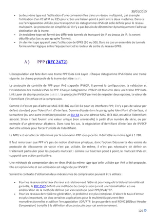 30/01/2010
      Le deuxième type est l'utilisation d'une connexion fixe dans un réseau multipoint, par exemple
       l'utilisation d'un VC ATM ou X25 pour créer une liaison point à point entre deux machines. Dans ce
       cas l'encapsulation utilisée pour transporter les datagrammes IPv6 est celle définie pour le réseau
       multipoint. Le protocole est simplifié car il n'y a pas besoin de déterminer dynamiquement l'adresse
       destination de la trame.
      Un troisième type est formé des différents tunnels de transport de IP au dessus de IP. Ils seront
       détaillés plus bas au paragraphe Tunnels.
      Un dernier type apparaît avec l'utilisation de GPRS (2G ou 3G). Dans ce cas un ensemble de tunnels
       forme un lien logique entre l'équipement et le routeur de sortie du réseau GPRS.




           A)        PPP (RFC 2472)

L'encapsulation est faite dans une trame PPP Data Link Layer . Chaque datagramme IPv6 forme une trame
séparée. Le champ protocole de la trame doit être 0x57.

Le protocole de contrôle de PPP pour IPv6 s'appelle IPV6CP. Il permet la configuration, la validation et
l'invalidation des modules IPv6 de PPP. Chaque datagramme IPV6CP est transmis dans une trame PPP Data
Link Layer de champ protocole 0x8057. Le protocole IPV6CP permet de négocier deux options, la valeur de
l'identifiant d'interface et la compression.

Comme il n'existe pas d'adresse MAC IEEE 802 ou EUI-64 pour les interfaces PPP, il n'y a pas de valeur par
défaut standard pour l'identifiant d'interface. Comme discuté dans le paragraphe Identifiant d'interface, si
la machine (ou une autre interface) possède un EUI-64 ou une adresse MAC IEEE 802, on utilise l'identifiant
associé. Sinon il faut fournir une valeur unique (non universelle) à partir d'un numéro de série, ou par
exemple d'un générateur aléatoire. Dans tous les cas, la négociation d'identifiant d'interface de IPV6CP
doit être utilisée pour forcer l'unicité de l'identifiant.

Le MTU est variable car déterminé par la connexion PPP sous-jacente. Il doit être au moins égal à 1 280.

Il faut remarquer que PPP n'a pas de notion d'adresse physique, donc l'option Découverte des voisins du
protocole de découverte de voisin n'est pas utilisée. De même, il n'est pas nécessaire de définir un
traitement particulier pour les paquets multicast : comme sur tout lien point à point, le multicast IPv6 est
supporté sans action particulière.

Une méthode de compression des en-têtes IPv6 du même type que celle utilisée par IPv4 a été proposée.
Elle est optionnelle et son utilisation est négociée par IPV6CP.

Suivant le contexte d'utilisation deux mécanismes de compression peuvent être utilisés :

      Pour les réseaux où le taux d'erreur est relativement faible et pour lesquels la bidirectionnalité est
       garantie, le RFC 2507 définit une méthode de compression qui est une formalisation et une
       amélioration de la méthode définie par Van Jacobson pour PPP/IPv4/TCP.
      Pour les réseaux de troisième génération, le problème est plus complexe. D'abord le taux d'erreur
       est plus important, de plus certaines applications pour le multimédia peuvent être
       monodirectionnelles et utiliser l'encapsulation UDP/RTP. Le groupe de travail ROHC (RObust Header
       Compression) travaille à la définition d'un protocole pour cet environnement.
                                                                                                      125
 