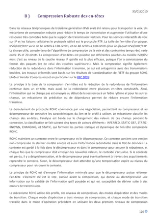 30/01/2010
            B)        Compression Robuste des en-têtes

Dans les réseaux téléphoniques de troisième génération IPv6 avait été retenu pour transporter la voix. Un
mécanisme de compression robuste peut réduire le temps de transmission et augmenter l'utilisation d'une
ressource très convoitée telle que le support de transmission Hertzien. Pour les services interactifs de voix
sur IP et les liaisons cellulaires le protocole utilisé est le protocole RTP. La taille de l'en-tête d'un paquet
IPv6/UDP/RTP varie de 60 octets à 120 octets, et de 40 octets à 100 octets pour un paquet IPv4/UDP/RTP.
La charge utile, compte-tenu de l'algorithme de compression de la voix et des contraintes temps réel, varie
entre 15 et 20 octets. La compression d'en-têtes est possible sur différentes couches du modèle ISO/OSI
mais c'est au niveau de la couche réseau IP qu'elle est la plus efficace, puisque l'on a connaissance du
format des paquets (et de celui des couches supérieures). Mais la compression signifie également
réduction de la redondance dans l'information transmise, ce qui est antagoniste avec des transmissions
bruitées. Les travaux présentés sont basés sur les résultats de standardisation de l'IETF du groupe ROHC
(Robust Header Compression) et en particulier sur le RFC 3095.

Le principe à la base de la compression d'en-têtes est la réduction de la redondance de l'information
contenue dans un en-tête, mais aussi de la redondance entre plusieurs en-têtes consécutifs. Ainsi,
l'information qui ne change pas est envoyée au début de la session ou à un faible rythme et pour les autres
champs, un mécanisme de prédiction ou de dépendance permet de réduire encore l'information
transmise.

Le déroulement du protocole ROHC commence par une négociation, permettant au compresseur et au
décompresseur de connaître les caractéristiques du lien et le profil à utiliser. Le mécanisme classifie les
champs des en-têtes, l'analyse est basée sur le changement des valeurs de ces champs pendant la
connexion, la classification se fait suivant cinq types de valeurs différents : INFERRED, STATIC-DEF, STATIC-
KNOWN, CHANGING, et STATIC, qui forment les parties statique et dynamique de l'en-tête compressée
ROHC.

ROHC maintient un contexte entre le compresseur et le décompresseur. Ce contexte contient une version
non compressée du dernier en-tête envoyé et aussi l'information redondante dans le flot de données. Le
contexte est gardé à la fois dans le décompresseur et dans le compresseur pour assurer la robustesse, et
chaque fois que le compresseur doit envoyer des nouvelles valeurs, le contexte s'actualise. Si le contexte
est perdu, il y a désynchronisation, et le décompresseur peut éventuellement à travers des acquittements
reprendre le contexte. Sinon, le décompresseur doit attendre qu'une temporisation expire au niveau du
compresseur pour retrouver le contexte.

Le principe de ROHC est d'envoyer l'information minimale pour que le décompresseur puisse reformer
l'en-tête. L'élément clé est le CRC, calculé avant la compression, qui donne au décompresseur une
information sur la validité de l'information qu'il possède et qui est susceptible de dériver suite à des
erreurs de transmission.

Le mécanisme ROHC utilise des profils, des niveaux de compression, des modes d'opération et des modes
de transition. Chaque mode d'opération a trois niveaux de compression, et chaque mode de transition
travaille dans le mode d'opération précédent en utilisant les deux premiers niveaux de compression


                                                                                                         126
 