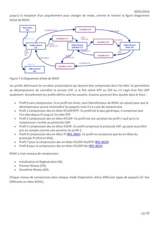 30/01/2010
jusqu'à la réception d'un acquittement pour changer de mode, comme le montre la figure Diagramme
d'état de ROHC.




Figure 7-6 Diagramme d'état de ROHC

Les profils définissent les en-têtes protocolaires qui doivent être compressés dans l'en-tête. Ils permettent
au décompresseur de connaître la version d'IP, si le flot utilise RTP ou ESP ou s'il s'agit d'un flot UDP
seulement. Actuellement les profils définis sont les suivants, d'autres pourront être ajoutés dans le futur :

      Profil 0 sans compression. Si ce profil est choisi, seul l'identificateur de ROHC est ajouté pour que le
       décompresseur puisse reconnaître les paquets mais il n'y a pas de compression.
      Profil 1 compression des en-têtes IP/UDP/RTP. Ce profil est le plus générique, il compresse tout
       l'en-tête depuis IP jusqu'à l'en-tête RTP.
      Profil 2 compression des en-têtes IP/UDP. Ce profil est une variation du profil 1 sauf qu'ici la
       compression s'arrête au protocole UDP.
      Profil 3 compression des en-têtes IP/ESP. Ce profil compresse le protocole ESP, qui peut aussi être
       pris en compte comme une variation du profil 1.
      Profil 4 compression des en-têtes IP (RFC 3843). Ce profil ne compresse que les en-têtes du
       protocole IP (IPv4 et IPv6).
      Profil 7 pour la compression des en-têtes IP/UDP-lite/RTP (RFC 4019).
      Profil 8 pour la compression des en-têtes IP/UDP-lite (RFC 4019).

ROHC a trois niveaux de compression :

      Initialisation et Régénération (IR),
      Premier Niveau (FO),
      Deuxième Niveau (SO).

Chaque niveau de compression dans chaque mode d'opération utilise différents types de paquets (cf. See
Différents en-têtes ROHC).




                                                                                                         127
 