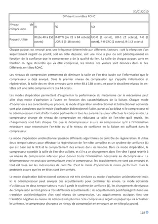 30/01/2010
                                           Différents en-têtes ROHC

Niveau           de
                      IR             FO                          SO
compression

                      IR (de 48 à 151 IR-DYN (de 21 à 84 octets) UO-0 (1 octet), UO-1 (2 octets), R-0 (1
Paquet Utilisé
                      octets)         UOR-2 (3-18 octets)        octet), R-0-CRC (2 octets), R-1 (2 octets)

Chaque paquet est envoyé avec une fréquence déterminée par différents facteurs : soit la réception d'un
acquittement négatif ou positif, soit un délai dépassé, soit une mise à jour ou soit périodiquement en
fonction de la confiance que le compresseur a de la qualité du lien. La taille de chaque paquet varie en
fonction du type d'en-tête qui va être compressé, les limites des valeurs sont données dans le See
Différents en-têtes ROHC.

Les niveaux de compression permettent de diminuer la taille de l'en-tête basée sur l'information que le
compresseur a déjà envoyé. Dans le premier niveau de compression qui s'appelle initialisation et
régénération, la taille des en-têtes envoyés varie entre 48 à 130 octets, et pour le deuxième niveau les en-
têtes ont une taille comprise entre 3 à 84 octets.

Les modes d'opération permettent d'augmenter la performance du mécanisme car le mécanisme peut
aller d'un mode d'opération à l'autre en fonction des caractéristiques de la liaison. Chaque mode
d'opération a ses caractéristiques propres, le mode d'opération unidirectionnel et bidirectionnel optimiste
sont plus complexes que le mode d'opération bidirectionnel fiable, parce qu'au début ni le compresseur ni
le décompresseur n'ont d'information pertinente ni tous les paramètres pour effectuer la compression. Le
compresseur change de niveau de compression en réduisant la taille de l'en-tête qu'il envoie, les
changements sont faits chaque fois que le décompresseur assure au compresseur qu'il a l'information
nécessaire pour reconstruire l'en-tête ou si le niveau de confiance en la liaison est suffisant dans le
compresseur.

Le mode d'opération unidirectionnel possède différents algorithmes de contrôle de régénération. Il utilise
deux temporisateurs pour effectuer la régénération de l'en-tête complète et un système de confiance (L)
qui est basé sur le BER et le comportement des erreurs dans les liaisons. Dans ce mode d'opération, le
compresseur contrôle la taille de l'en-tête utilisée, et s'il y a un changement dans l'en-tête il peut revenir à
un niveau de compression inférieur pour donner toute l'information nécessaire au décompresseur. Le
décompresseur ne peut pas communiquer avec le compresseur, les acquittements ne sont pas envoyés et
tout est basé sur les mécanismes de contrôle. C'est le mode d'opération le moins performant mais le
protocole assure que les en-têtes sont bien arrivés.

Le mode d'opération bidirectionnel optimiste est très similaire au mode d'opération unidirectionnel mais
ici le décompresseur peut envoyer des acquittements pour confirmer les envois. Le mode optimiste
n'utilise pas les deux temporisateurs mais il garde le système de confiance (L), les changements de niveaux
de compression se font grâce à trois différents acquittements : les acquittements positifs/négatifs font une
transition positive/négative d'un seul niveau de compression. Les acquittements statiques font une
transition négative au niveau de compression plus bas. Si le compresseur reçoit un paquet qui va actualiser
le contexte, le compresseur changera de niveau de compression en envoyant un en-tête plus grand.

                                                                                                         128
 