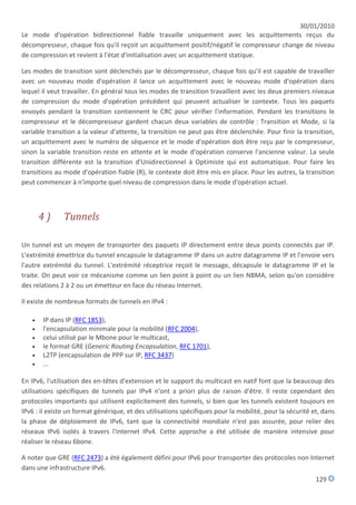 30/01/2010
Le mode d'opération bidirectionnel fiable travaille uniquement avec les acquittements reçus du
décompresseur, chaque fois qu'il reçoit un acquittement positif/négatif le compresseur change de niveau
de compression et revient à l'état d'initialisation avec un acquittement statique.

Les modes de transition sont déclenchés par le décompresseur, chaque fois qu'il est capable de travailler
avec un nouveau mode d'opération il lance un acquittement avec le nouveau mode d'opération dans
lequel il veut travailler. En général tous les modes de transition travaillent avec les deux premiers niveaux
de compression du mode d'opération précédent qui peuvent actualiser le contexte. Tous les paquets
envoyés pendant la transition contiennent le CRC pour vérifier l'information. Pendant les transitions le
compresseur et le décompresseur gardent chacun deux variables de contrôle : Transition et Mode, si la
variable transition a la valeur d'attente, la transition ne peut pas être déclenchée. Pour finir la transition,
un acquittement avec le numéro de séquence et le mode d'opération doit être reçu par le compresseur,
sinon la variable transition reste en attente et le mode d'opération conserve l'ancienne valeur. La seule
transition différente est la transition d'Unidirectionnel à Optimiste qui est automatique. Pour faire les
transitions au mode d'opération fiable (R), le contexte doit être mis en place. Pour les autres, la transition
peut commencer à n'importe quel niveau de compression dans le mode d'opération actuel.



       4)      Tunnels

Un tunnel est un moyen de transporter des paquets IP directement entre deux points connectés par IP.
L'extrémité émettrice du tunnel encapsule le datagramme IP dans un autre datagramme IP et l'envoie vers
l'autre extrémité du tunnel. L'extrémité réceptrice reçoit le message, décapsule le datagramme IP et le
traite. On peut voir ce mécanisme comme un lien point à point ou un lien NBMA, selon qu'on considère
des relations 2 à 2 ou un émetteur en face du réseau Internet.

Il existe de nombreux formats de tunnels en IPv4 :

      IP dans IP (RFC 1853),
      l'encapsulation minimale pour la mobilité (RFC 2004),
      celui utilisé par le Mbone pour le multicast,
      le format GRE (Generic Routing Encapsulation, RFC 1701),
      L2TP (encapsulation de PPP sur IP, RFC 3437)
      ...

En IPv6, l'utilisation des en-têtes d'extension et le support du multicast en natif font que la beaucoup des
utilisations spécifiques de tunnels par IPv4 n'ont a priori plus de raison d'être. Il reste cependant des
protocoles importants qui utilisent explicitement des tunnels, si bien que les tunnels existent toujours en
IPv6 : il existe un format générique, et des utilisations spécifiques pour la mobilité, pour la sécurité et, dans
la phase de déploiement de IPv6, tant que la connectivité mondiale n'est pas assurée, pour relier des
réseaux IPv6 isolés à travers l'Internet IPv4. Cette approche a été utilisée de manière intensive pour
réaliser le réseau 6bone.

A noter que GRE (RFC 2473) a été également défini pour IPv6 pour transporter des protocoles non Internet
dans une infrastructure IPv6.
                                                                                                          129
 