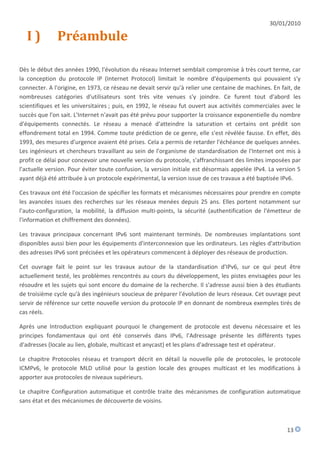 30/01/2010

  I)          Préambule

Dès le début des années 1990, l'évolution du réseau Internet semblait compromise à très court terme, car
la conception du protocole IP (Internet Protocol) limitait le nombre d'équipements qui pouvaient s'y
connecter. A l'origine, en 1973, ce réseau ne devait servir qu'à relier une centaine de machines. En fait, de
nombreuses catégories d'utilisateurs sont très vite venues s'y joindre. Ce furent tout d'abord les
scientifiques et les universitaires ; puis, en 1992, le réseau fut ouvert aux activités commerciales avec le
succès que l'on sait. L'Internet n'avait pas été prévu pour supporter la croissance exponentielle du nombre
d'équipements connectés. Le réseau a menacé d'atteindre la saturation et certains ont prédit son
effondrement total en 1994. Comme toute prédiction de ce genre, elle s'est révélée fausse. En effet, dès
1993, des mesures d'urgence avaient été prises. Cela a permis de retarder l'échéance de quelques années.
Les ingénieurs et chercheurs travaillant au sein de l'organisme de standardisation de l'Internet ont mis à
profit ce délai pour concevoir une nouvelle version du protocole, s'affranchissant des limites imposées par
l'actuelle version. Pour éviter toute confusion, la version initiale est désormais appelée IPv4. La version 5
ayant déjà été attribuée à un protocole expérimental, la version issue de ces travaux a été baptisée IPv6.

Ces travaux ont été l'occasion de spécifier les formats et mécanismes nécessaires pour prendre en compte
les avancées issues des recherches sur les réseaux menées depuis 25 ans. Elles portent notamment sur
l'auto-configuration, la mobilité, la diffusion multi-points, la sécurité (authentification de l'émetteur de
l'information et chiffrement des données).

Les travaux principaux concernant IPv6 sont maintenant terminés. De nombreuses implantations sont
disponibles aussi bien pour les équipements d'interconnexion que les ordinateurs. Les règles d'attribution
des adresses IPv6 sont précisées et les opérateurs commencent à déployer des réseaux de production.

Cet ouvrage fait le point sur les travaux autour de la standardisation d'IPv6, sur ce qui peut être
actuellement testé, les problèmes rencontrés au cours du développement, les pistes envisagées pour les
résoudre et les sujets qui sont encore du domaine de la recherche. Il s'adresse aussi bien à des étudiants
de troisième cycle qu'à des ingénieurs soucieux de préparer l'évolution de leurs réseaux. Cet ouvrage peut
servir de référence sur cette nouvelle version du protocole IP en donnant de nombreux exemples tirés de
cas réels.

Après une Introduction expliquant pourquoi le changement de protocole est devenu nécessaire et les
principes fondamentaux qui ont été conservés dans IPv6, l'Adressage présente les différents types
d'adresses (locale au lien, globale, multicast et anycast) et les plans d'adressage test et opérateur.

Le chapitre Protocoles réseau et transport décrit en détail la nouvelle pile de protocoles, le protocole
ICMPv6, le protocole MLD utilisé pour la gestion locale des groupes multicast et les modifications à
apporter aux protocoles de niveaux supérieurs.

Le chapitre Configuration automatique et contrôle traite des mécanismes de configuration automatique
sans état et des mécanismes de découverte de voisins.



                                                                                                       13
 