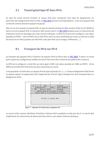 30/01/2010
           A)         Tunnel générique IP dans IPv6

Ce type de tunnel permet d'utiliser le réseau IPv6 pour transporter tout type de datagramme, en
particulier des datagrammes IPv4 ou IPv6. Le RFC 2473 précise le principe général : envoi d'un paquet IPv6
contenant comme donnée le paquet encapsulé.

Dans le cas d'un paquet encapsulé IPv6, le type de donnée (champ En-tête suivant) utilisé est 41 (0x29) et
dans le cas d'un paquet IPv4, le champ en-tête suivant vaut 4. Le RFC 2473 propose aussi un mécanisme de
protection contre les bouclages dus à des tunnels imbriqués. Le MTU du tunnel est à configurer, une valeur
possible est PMTU - LGH où PMTU est le Path MTU entre les deux extrémités du tunnel, et LGH est la taille
de toutes les en-têtes ajoutées (en-tête IPv6, mais peut-être aussi routage, chiffrement, ...).



           B)         Transport de IPv6 sur IPv4

Le transport des paquets IPv6 à l'intérieur de paquets IPv4 est décrit dans le RFC 2893. Il utilise un tunnel
point à point (ou configuré) qui établit une liaison fixe entre deux machines (en général des routeurs).

Le MTU est à configurer, et doit être au moins égal à 1280. Une valeur possible est 1280, ou PMTU - 20 où
PMTU est le Path MTU IPv4 entre les deux extrémités du tunnel.

L'encapsulation est faite dans un paquet IPv4 de type protocole 41 (0x29). Chaque datagramme IPv6 forme
un paquet séparé. Ce paquet peut être fragmenté par IPv4 (cf. figure Datagramme IPv6 encapsulé dans un
datagramme IPv4).




Le tunnel utilise comme identifiant d'interface l'adresse IPv4 complétée en tête par des 0. Le tunnel doit
implémenter les mécanismes de découverte des voisins, sans option d'adresse physique.




                                                                                                      130
 