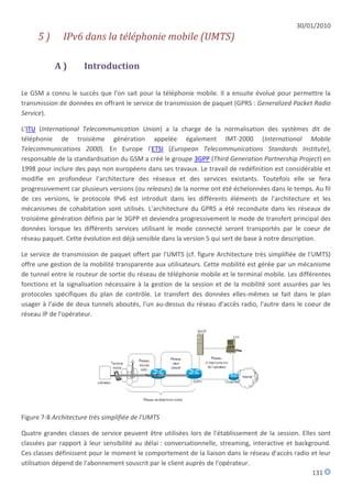 30/01/2010
     5)       IPv6 dans la téléphonie mobile (UMTS)

           A)         Introduction

Le GSM a connu le succès que l'on sait pour la téléphonie mobile. Il a ensuite évolué pour permettre la
transmission de données en offrant le service de transmission de paquet (GPRS : Generalized Packet Radio
Service).

L'ITU (International Telecommunication Union) a la charge de la normalisation des systèmes dit de
téléphonie de troisième génération appelée également IMT-2000 (International Mobile
Telecommunications 2000). En Europe l'ETSI (European Telecommunications Standards Institute),
responsable de la standardisation du GSM a créé le groupe 3GPP (Third Generation Partnership Project) en
1998 pour inclure des pays non européens dans ses travaux. Le travail de redéfinition est considérable et
modifie en profondeur l'architecture des réseaux et des services existants. Toutefois elle se fera
progressivement car plusieurs versions (ou releases) de la norme ont été échelonnées dans le temps. Au fil
de ces versions, le protocole IPv6 est introduit dans les différents éléments de l'architecture et les
mécanismes de cohabitation sont utilisés. L'architecture du GPRS a été reconduite dans les réseaux de
troisième génération définis par le 3GPP et deviendra progressivement le mode de transfert principal des
données lorsque les différents services utilisant le mode connecté seront transportés par le coeur de
réseau paquet. Cette évolution est déjà sensible dans la version 5 qui sert de base à notre description.

Le service de transmission de paquet offert par l'UMTS (cf. figure Architecture très simplifiée de l'UMTS)
offre une gestion de la mobilité transparente aux utilisateurs. Cette mobilité est gérée par un mécanisme
de tunnel entre le routeur de sortie du réseau de téléphonie mobile et le terminal mobile. Les différentes
fonctions et la signalisation nécessaire à la gestion de la session et de la mobilité sont assurées par les
protocoles spécifiques du plan de contrôle. Le transfert des données elles-mêmes se fait dans le plan
usager à l'aide de deux tunnels aboutés, l'un au-dessus du réseau d'accès radio, l'autre dans le coeur de
réseau IP de l'opérateur.




Figure 7-8 Architecture très simplifiée de l'UMTS

Quatre grandes classes de service peuvent être utilisées lors de l'établissement de la session. Elles sont
classées par rapport à leur sensibilité au délai : conversationnelle, streaming, interactive et background.
Ces classes définissent pour le moment le comportement de la liaison dans le réseau d'accès radio et leur
utilisation dépend de l'abonnement souscrit par le client auprès de l'opérateur.
                                                                                                     131
 