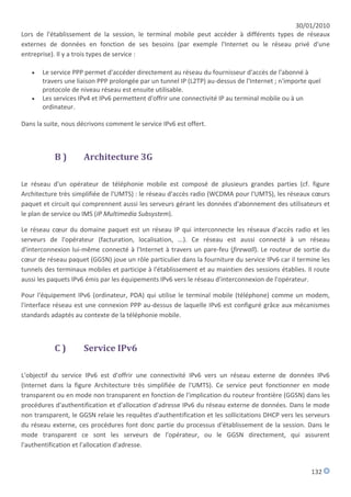 30/01/2010
Lors de l'établissement de la session, le terminal mobile peut accéder à différents types de réseaux
externes de données en fonction de ses besoins (par exemple l'Internet ou le réseau privé d'une
entreprise). Il y a trois types de service :

      Le service PPP permet d'accéder directement au réseau du fournisseur d'accès de l'abonné à
       travers une liaison PPP prolongée par un tunnel IP (L2TP) au-dessus de l'Internet ; n'importe quel
       protocole de niveau réseau est ensuite utilisable.
      Les services IPv4 et IPv6 permettent d'offrir une connectivité IP au terminal mobile ou à un
       ordinateur.

Dans la suite, nous décrivons comment le service IPv6 est offert.



           B)         Architecture 3G

Le réseau d'un opérateur de téléphonie mobile est composé de plusieurs grandes parties (cf. figure
Architecture très simplifiée de l'UMTS) : le réseau d'accès radio (WCDMA pour l'UMTS), les réseaux cœurs
paquet et circuit qui comprennent aussi les serveurs gérant les données d'abonnement des utilisateurs et
le plan de service ou IMS (IP Multimedia Subsystem).

Le réseau cœur du domaine paquet est un réseau IP qui interconnecte les réseaux d'accès radio et les
serveurs de l'opérateur (facturation, localisation, ...). Ce réseau est aussi connecté à un réseau
d'interconnexion lui-même connecté à l'Internet à travers un pare-feu (firewall). Le routeur de sortie du
cœur de réseau paquet (GGSN) joue un rôle particulier dans la fourniture du service IPv6 car il termine les
tunnels des terminaux mobiles et participe à l'établissement et au maintien des sessions établies. Il route
aussi les paquets IPv6 émis par les équipements IPv6 vers le réseau d'interconnexion de l'opérateur.

Pour l'équipement IPv6 (ordinateur, PDA) qui utilise le terminal mobile (téléphone) comme un modem,
l'interface réseau est une connexion PPP au-dessus de laquelle IPv6 est configuré grâce aux mécanismes
standards adaptés au contexte de la téléphonie mobile.



           C)         Service IPv6

L'objectif du service IPv6 est d'offrir une connectivité IPv6 vers un réseau externe de données IPv6
(Internet dans la figure Architecture très simplifiée de l'UMTS). Ce service peut fonctionner en mode
transparent ou en mode non transparent en fonction de l'implication du routeur frontière (GGSN) dans les
procédures d'authentification et d'allocation d'adresse IPv6 du réseau externe de données. Dans le mode
non transparent, le GGSN relaie les requêtes d'authentification et les sollicitations DHCP vers les serveurs
du réseau externe, ces procédures font donc partie du processus d'établissement de la session. Dans le
mode transparent ce sont les serveurs de l'opérateur, ou le GGSN directement, qui assurent
l'authentification et l'allocation d'adresse.


                                                                                                     132
 