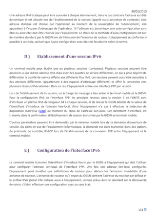 30/01/2010
Une adresse IPv6 statique peut être associée à chaque abonnement, dans le cas contraire l'adresse est dite
dynamique et est allouée lors de l'établissement de la session (appelé aussi activation de contexte). Une
adresse statique est choisie par l'opérateur au moment de la souscription de l'abonnement ; elle
appartient à l'espace d'adressage de l'opérateur. Si l'adresse est dynamique une auto-configuration sans
état ou avec état doit être réalisée par l'équipement. Le choix de la méthode d'auto-configuration est fait
de manière standard par le GGSN lors de l'émission de l'annonce de routeur. L'équipement se conforme si
possible à ce choix, sachant que l'auto-configuration avec état est facultative selon la norme.



            D)        Etablissement d'une session IPv6

Un terminal mobile peut établir une ou plusieurs sessions (contextes). Plusieurs sessions peuvent être
associées à une même adresse IPv6 mais avec des qualités de service différentes, ce qui a pour objectif de
différentier la qualité de service offerte aux différents flux IPv6. Les sessions peuvent aussi être associées à
des adresses différentes (appartenant à des espaces d'adressage différents) et offrir la connexion vers
plusieurs réseaux IPv6 externes. Dans ce cas, l'équipement utilise une interface PPP par session.

Lors de l'établissement de la session, un échange de message a lieu entre le terminal mobile et le GGSN.
Pour la configuration IPv6 de l'interface PPP, les principes retenus dans la version 5 de l'UMTS sont
d'attribuer un préfixe IPv6 de longueur 64 à chaque session, et de laisser le GGSN décider de la valeur de
l'identifiant d'interface de l'adresse lien-local. Ainsi l'équipement n'a pas à effectuer la détection de
duplication d'adresse (DAD) au moment du choix de l'adresse lien-local. Cet identifiant d'interface est
transmis dans la confirmation d'établissement de session transmise par le GGSN au terminal mobile.

D'autres paramètres peuvent être demandés par le terminal mobile lors de la demande d'ouverture de
session. Du point de vue de l'équipement informatique, la demande est alors transmise dans des options
du protocole de contrôle IPv6CP lors de l'établissement de la connexion PPP entre l'équipement et le
terminal mobile.



            E)        Configuration de l'interface IPv6

Le terminal mobile transmet l'identifiant d'interface fourni par le GGSN à l'équipement qui doit l'utiliser
pour configurer l'adresse lien-local de l'interface PPP. Une fois son adresse lien-local configurée,
l'équipement peut émettre une sollicitation de routeur pour déclencher l'émission immédiate d'une
annonce de routeur. L'annonce de routeur qu'il reçoit du GGSN contient l'adresse du routeur par défaut et
le préfixe IPv6 global. Elle indique aussi à l'équipement, comme prévu dans le standard sur la découverte
de voisin, s'il doit effectuer une configuration avec ou sans état.




                                                                                                         133
 