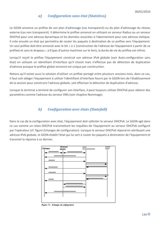 30/01/2010
                      a)      Configuration sans état (Stateless)


Le GGSN annonce un préfixe de son plan d'adressage (cas transparent) ou du plan d'adressage du réseau
externe (cas non transparent). Il détermine le préfixe annoncé en utilisant un serveur Radius ou un serveur
DHCPv6 pour une adresse dynamique et les données associées à l'abonnement pour une adresse statique.
Il crée ensuite un état qui permettra de router les paquets à destination de ce préfixe vers l'équipement.
Un seul préfixe doit être annoncé avec le bit A à 1 (construction de l'adresse de l'équipement à partir de ce
préfixe) et sans le drapeau L à 0 (pas d'autres machines sur le lien), la durée de vie du préfixe est infinie.

Lorsqu'il reçoit le préfixe l'équipement construit son adresse IPv6 globale (voir Auto-configuration sans
état) en utilisant un identifiant d'interface qu'il choisit mais n'effectue pas de détection de duplication
d'adresse puisque le préfixe global annoncé est unique par construction.

Notons qu'il existe aussi la solution d'utiliser un préfixe partagé entre plusieurs sessions mais, dans ce cas,
il faut soit obliger l'équipement à utiliser l'identifiant d'interface fourni par le GGSN lors de l'établissement
de la session pour construire l'adresse globale, soit effectuer la détection de duplication d'adresse.

Lorsque le terminal a terminé de configurer son interface, il peut toujours utiliser DHCPv6 pour obtenir des
paramètres comme l'adresse du serveur DNS (voir chapitre Nommage).



                      b)      Configuration avec états (Statefull)


Dans le cas de la configuration avec état, l'équipement doit solliciter le serveur DHCPv6. Le GGSN agit dans
ce cas comme un relais DHCPv6 transmettant les requêtes de l'équipement au serveur DHCPv6 configuré
par l'opérateur (cf. figure Echanges de configuration). Lorsque le serveur DHCPv6 répond en attribuant une
adresse IPv6 globale, le GGSN établit l'état qui lui sert à router les paquets à destination de l'équipement et
transmet la réponse à ce dernier.




                                                                                                          134
 