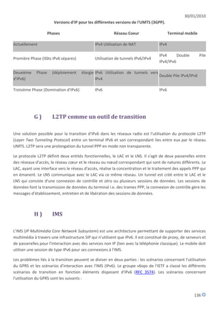 30/01/2010
                        Versions d'IP pour les différentes versions de l'UMTS (3GPP).

                     Phases                               Réseau Coeur                     Terminal mobile

Actuellement                                   IPv4 Utilisation de NAT              IPv4

                                                                                    IPv4      Double         Pile
Première Phase (Ilôts IPv6 sépares)            Utilisation de tunnels IPv6/IPv4
                                                                                    IPv4/IPv6

Deuxième     Phase     (déploiement    élargie IPv6 Utilisation de tunnels vers
                                                                                Double Pile IPv4/IPv6
d'IPv6)                                        IPv4

Troisième Phase (Domination d'IPv6)            IPv6                                 IPv6




            G)         L2TP comme un outil de transition

Une solution possible pour la transition d'IPv6 dans les réseaux radio est l'utilisation du protocole L2TP
(Layer Two Tunneling Protocol) entre un terminal IPv6 et son correspondant lies entre eux par le réseau
UMTS. L2TP sera une prolongation du tunnel PPP en mode non transparente.

Le protocole L2TP définit deux entités fonctionnelles, le LAC et le LNS. Il s'agit de deux passerelles entre
des réseaux d'accès, le réseau cœur et le réseau ou nœud correspondant qui sont de natures différents. Le
LAC, ayant une interface vers le réseau d'accès, réalise la concentration et le traitement des appels PPP qui
en émanent. Le LNS communique avec le LAC via ce même réseau. Un tunnel est créé entre le LAC et le
LNS qui consiste d'une connexion de contrôle et zéro ou plusieurs sessions de données. Les sessions de
données font la transmission de données du terminal i.e. des trames PPP, la connexion de contrôle gère les
messages d'établissement, entretien et de libération des sessions de données.



            H)         IMS

L'IMS (IP Multimédia Core Network Subsystem) est une architecture permettant de supporter des services
multimédia à travers une infrastructure SIP qui n'utilisent que IPv6. Il est constitué de proxy, de serveurs et
de passerelles pour l'interaction avec des services non IP (lien avec la téléphonie classique). Le mobile doit
utiliser une session de type IPv6 pour ses connexions à l'IMS.

Les problèmes liés à la transition peuvent se diviser en deux parties : les scénarios concernant l'utilisation
du GPRS et les scénarios d'interaction avec l'IMS (IPv6). Le groupe v6ops de l'IETF a classé les différents
scénarios de transition en fonction éléments disposant d'IPv6 (RFC 3574). Les scénarios concernant
l'utilisation du GPRS sont les suivants :


                                                                                                        136
 