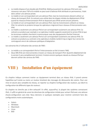 30/01/2010
       Le mobile dispose d'une double pile IPv4/IPv6. Malheureusement les adresses IPv4 sont une
        ressource rare pour l'ISP et le mobile ne peut avoir d'adresse IPv4 attribuée en permanence, il doit
        donc utiliser une adresse privée.
       Le mobile et son correspondant ont une adresse IPv6, mais les transmissions doivent utiliser un
        réseau de transport IPv4. Ce scénario sera utilisé dans les étapes initiales du déploiement d'IPv6
        quand les réseaux d'interconnexion IPv4 ne disposant pas d'IPv6 seront encore présents.
       Le mobile et son correspondant ont une adresse IPv4, mais les transmissions utilisent un réseau
        IPv6. Ce scénario se produira lorsque les opérateurs migreront leurs réseaux d'interconnexion vers
        IPv6.
       Le mobile a seulement une adresse IPv6 et son correspondant seulement une adresse IPv4. Ce
        scénario se produira par exemple si un opérateur mobile supporte seulement le service IPv6 et que
        les terminaux mobiles cherchent à communiquer avec des équipements IPv4 de l'Internet.
       Le mobile a seulement une adresse IPv4 et son correspondant seulement une adresse IPv6. Ce
        scénario se produira au contraire si les opérateurs mobiles tardent trop à migrer leur service les
        contraignant ainsi à de coûteuses politiques d'adaptation.

Les scénarios liés à l'utilisation des services de l'IMS :

       Le mobile a un correspondant IPv4 et l'interconnexion se fait à travers l'IMS.
       Deux IMS IPv6 son interconnectés à travers un réseau de transport IPv4. Quand le déploiement de
        la version 5 sera complètement terminé, il restera encore quelques nœuds ou réseaux IPv4 qui
        devront utiliser des services de l'IMS.




   VIII )              Installation d'un équipement

Ce chapitre indique comment insérer un équipement terminal dans un réseau IPv6. Il prend comme
hypothèse qu'il existe au moins un routeur émettant des messages de découverte des voisins. Pour une
mise en œuvre plus complète du réseau, se reporter au chapitre Configuration des routeurs, qui décrit la
configuration de différents types de routeurs.

Ce chapitre ne cherche pas à être exhaustif. En effet, aujourd'hui, la plupart des systèmes connaissent
IPv6 ; il suffit en général de suivre les directives de configuration initiale pour activer IPv6 avec une adresse
d'auto-configuration sans état. Nous donnons ici quelques exemples pour montrer comment faire des
configurations moins automatiques.

       Solaris
       Windows
       Macintosh
       Linux
       BSD




                                                                                                          137
 