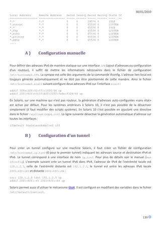 30/01/2010
Local Address         Remote Address        Swind   Send-Q   Rwind   Recv-Q   State If
-----------------     ----------------      -----   ------   -----   ------   ---- --
*.*                   *.*                   0       0        24576   0        IDLE
*.sunrpc              *.*                   0       0        65536   0        LISTEN
*.*                   *.*                   0       0        65536   0        IDLE
*.ftp                 *.*                   0       0        65536   0        LISTEN
*.echo                *.*                   0       0        65536   0        LISTEN
*.printer             *.*                   0       0        65536   0        LISTEN
*.smtp                *.*                   0       0        65536   0        LISTEN
....


           A)         Configuration manuelle

Pour définir des adresses IPv6 de manière statique sur une interface IFX (ajout d'adresses ou configuration
d'un routeur), il suffit de mettre les informations nécessaires dans le fichier de configuration
/etc/hostname6.IFX. La syntaxe est celle des arguments de la commande ifconfig. L'adresse lien-local est
toujours générée automatiquement et ne doit pas être positionnée de cette manière. Ainsi le fichier
/etc/hostname6.elxl0 suivant configure deux adresses IPv6 sur l'interface elxl0 :

addif 3ffe:3ff:92:55::1000/64 up
addif 2001:6ff:43:55:A00:20ff:fe8e:F324/64 up

En Solaris, sur une machine qui n'est pas routeur, la génération d'adresses auto-configurées «sans état»
est active par défaut. Pour les systèmes antérieurs à Solaris 10, il n'est pas possible de la désactiver
simplement (il faut modifier des scripts système). En Solaris 10 c'est possible en ajoutant une directive
dans le fichier /etc/inet/ndpd.conf. La ligne suivante désactive la génération automatique d'adresse sur
toutes les interfaces :

ifdefault StatelessAddrConf off


           B)         Configuration d'un tunnel

Pour créer un tunnel configuré sur une machine Solaris, il faut créer un fichier de configuration
/etc/hostname6.ip.tun0 (0 pour le premier tunnel) indiquant les adresses source et destination IPv4 et
IPv6. Le tunnel correspond à une interface de nom ip.tun0. Pour plus de détails voir le manuel (man
ifconfig). L'exemple suivant crée un tunnel IPv6 dans IPv4, l'adresse de IPv4 de l'extrémité locale est
128.1.2.3, celle de l'extrémité distante est 192.1.2.5, le tunnel est entre les adresses IPv6 locale
2001:6ff::45 et distante 2001:6ff::46 :

tsrc 128.1.2.8 tdst 192.1.2.5 up
addif 2001:6ff::45 2001:6ff::46 up

Solaris permet aussi d'utiliser le mécanisme 6to4. Il est configuré en modifiant des variables dans le fichier
/etc/default/inetinit.




                                                                                                       139
 
