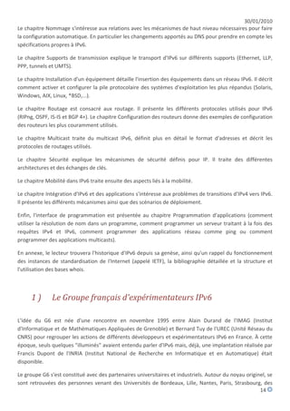 30/01/2010
Le chapitre Nommage s'intéresse aux relations avec les mécanismes de haut niveau nécessaires pour faire
la configuration automatique. En particulier les changements apportés au DNS pour prendre en compte les
spécifications propres à IPv6.

Le chapitre Supports de transmission explique le transport d'IPv6 sur différents supports (Ethernet, LLP,
PPP, tunnels et UMTS).

Le chapitre Installation d'un équipement détaille l'insertion des équipements dans un réseau IPv6. Il décrit
comment activer et configurer la pile protocolaire des systèmes d'exploitation les plus répandus (Solaris,
Windows, AIX, Linux, *BSD,...).

Le chapitre Routage est consacré aux routage. Il présente les différents protocoles utilisés pour IPv6
(RIPng, OSPF, IS-IS et BGP 4+). Le chapitre Configuration des routeurs donne des exemples de configuration
des routeurs les plus couramment utilisés.

Le chapitre Multicast traite du multicast IPv6, définit plus en détail le format d'adresses et décrit les
protocoles de routages utilisés.

Le chapitre Sécurité explique les mécanismes de sécurité définis pour IP. Il traite des différentes
architectures et des échanges de clés.

Le chapitre Mobilité dans IPv6 traite ensuite des aspects liés à la mobilité.

Le chapitre Intégration d'IPv6 et des applications s'intéresse aux problèmes de transitions d'IPv4 vers IPv6.
Il présente les différents mécanismes ainsi que des scénarios de déploiement.

Enfin, l'interface de programmation est présentée au chapitre Programmation d'applications (comment
utiliser la résolution de nom dans un programme, comment programmer un serveur traitant à la fois des
requêtes IPv4 et IPv6, comment programmer des applications réseau comme ping ou comment
programmer des applications multicasts).

En annexe, le lecteur trouvera l'historique d'IPv6 depuis sa genèse, ainsi qu'un rappel du fonctionnement
des instances de standardisation de l'Internet (appelé IETF), la bibliographie détaillée et la structure et
l'utilisation des bases whois.



      1)       Le Groupe français d'expérimentateurs IPv6

L'idée du G6 est née d'une rencontre en novembre 1995 entre Alain Durand de l'IMAG (Institut
d'Informatique et de Mathématiques Appliquées de Grenoble) et Bernard Tuy de l'UREC (Unité Réseau du
CNRS) pour regrouper les actions de différents développeurs et expérimentateurs IPv6 en France. À cette
époque, seuls quelques "illuminés" avaient entendu parler d'IPv6 mais, déjà, une implantation réalisée par
Francis Dupont de l'INRIA (Institut National de Recherche en Informatique et en Automatique) était
disponible.

Le groupe G6 s'est constitué avec des partenaires universitaires et industriels. Autour du noyau originel, se
sont retrouvées des personnes venant des Universités de Bordeaux, Lille, Nantes, Paris, Strasbourg, des
                                                                                                       14
 
