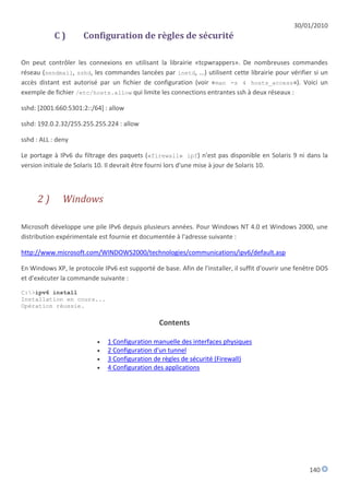 30/01/2010
            C)        Configuration de règles de sécurité

On peut contrôler les connexions en utilisant la librairie «tcpwrappers». De nombreuses commandes
réseau (sendmail, sshd, les commandes lancées par inetd, ...) utilisent cette librairie pour vérifier si un
accès distant est autorisé par un fichier de configuration (voir «man -s 4 hosts_access»). Voici un
exemple de fichier /etc/hosts.allow qui limite les connections entrantes ssh à deux réseaux :

sshd: [2001:660:5301:2::/64] : allow

sshd: 192.0.2.32/255.255.255.224 : allow

sshd : ALL : deny

Le portage à IPv6 du filtrage des paquets («firewall» ipf) n'est pas disponible en Solaris 9 ni dans la
version initiale de Solaris 10. Il devrait être fourni lors d'une mise à jour de Solaris 10.



      2)      Windows

Microsoft développe une pile IPv6 depuis plusieurs années. Pour Windows NT 4.0 et Windows 2000, une
distribution expérimentale est fournie et documentée à l'adresse suivante :

http://www.microsoft.com/WINDOWS2000/technologies/communications/ipv6/default.asp

En Windows XP, le protocole IPv6 est supporté de base. Afin de l'installer, il suffit d'ouvrir une fenêtre DOS
et d'exécuter la commande suivante :
C:>ipv6 install
Installation en cours...
Opération réussie.

                                                 Contents

                              1 Configuration manuelle des interfaces physiques
                              2 Configuration d'un tunnel
                              3 Configuration de règles de sécurité (Firewall)
                              4 Configuration des applications




                                                                                                       140
 