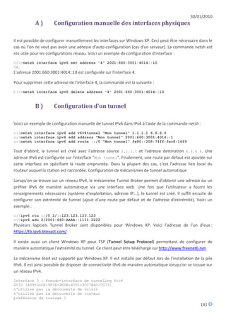 30/01/2010
           A)        Configuration manuelle des interfaces physiques

Il est possible de configurer manuellement les interfaces sur Windows XP. Ceci peut être nécessaire dans le
cas où l'on ne veut pas avoir une adresse d'auto-configuration (cas d'un serveur). La commande netsh est
rès utile pour les configurations réseau. Voici un exemple de configuration d'interface :
C:>netsh interface ipv6 set address "4" 2001:660:3001:4014::10
Ok.
L'adresse 2001:660:3001:4014::10 est configurée sur l'interface 4.

Pour supprimer cette adresse de l'interface 4, la commande est la suivante :
C:>netsh interface ipv6 delete address "4" 2001:660:3001:4014::10


           B)        Configuration d'un tunnel

Voici un exemple de configuration manuelle de tunnel IPv6 dans IPv4 à l'aide de la commande netsh :
c:netsh interface ipv6 add v6v4tunnel "Mon tunnel" 1.1.1.1 6.6.6.6
c:netsh interface ipv6 add address "Mon tunnel" 2001:660:3001:4014::1
c:netsh interface ipv6 add route ::/0 "Mon tunnel" fe80::208:74ff:fec8:16f9

Tout d'abord, le tunnel est créé avec l'adresse source 1.1.1.1 et l'adresse destination 6.6.6.6. Une
adresse IPv6 est configurée sur l'interface "Mon tunnel". Finalement, une route par défaut est ajoutée sur
cette interface en spécifiant la route empruntée. Dans la plupart des cas, c'est l'adresse lien local du
routeur auquel la station est raccordée. Configuration de mécanismes de tunnel automatique

Lorsqu'on se trouve sur un réseau IPv4, le mécanisme Tunnel Broker permet d'obtenir une adresse ou un
préfixe IPv6 de manière automatique via une interface web. Une fois que l'utilisateur a fourni les
renseignements nécessaires (système d'exploitation, adresse IP...), le tunnel est créé. Il suffit ensuite de
configurer son extrémité de tunnel (ajout d'une route par défaut et de l'adresse d'extrémité). Voici un
exemple :
c:ipv6 rtu ::/0 2/::123.123.123.123
c:ipv6 adu 2/2001:660:AAAA::1111:2222
Plusieurs logiciels Tunnel Broker sont disponibles pour Windows XP. Voici l'adresse de l'un d'eux :
https://tb.ipv6.btexact.com/

Il existe aussi un client Windows XP pour TSP (Tunnel Setup Protocol) permettant de configurer de
manière automatique l'extrémité du tunnel. Ce client peut être téléchargé sur http://www.freenet6.net.

Le mécanisme 6to4 est supporté par Windows XP. Il est installé par défaut lors de l'installation de la pile
IPv6. Il est ainsi possible de disposer de connectivité IPv6 de manière automatique lorsqu'on se trouve sur
un réseau IPv4.

Interface 3 : Pseudo-interface de tunneling 6to4
GUID {A995346E-9F3E-2EDB-47D1-9CC7BA01CD73}
n'utilise pas la découverte de voisin
n'utilise pas la découverte de routeur
préférence de routage 1
                                                                                                     141
 