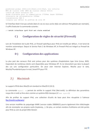 30/01/2010
preferred global 2002:c131:9fa4::c131:9fa4, vie infinite
MTU de liaison 1280 (MTU de liaison réelle 65515)
limite de sauts actuelle 128
durée d'attente pour la communication 17500ms (base 30000ms)
intervalle de retransmission 1000ms
transmissions DAD 0
longueur par défaut du préfixe de site 48

Si l'interface 6to4 n'est pas activée (dans le cas où vous auriez déjà une adresse IPv6 globale par exemple),
il suffit d'exécuter la commande suivante :
c:netsh interface ipv6 6to4 set state enabled


            C)         Configuration de règles de sécurité (Firewall)

Lors de l'installation de la pile IPv6, un firewall spécifique pour IPv6 est installé par défaut ; il est lancé de
manière automatique. Depuis le Service Pack 2 de Windows XP, le firewall IPv6 est intégré au firewall de
Windows XP.

            D)         Configuration des applications

La plus part des serveurs IPv6 sont prévus pour des systèmes d'exploitation type Unix (Linux, BSD).
Cependant de nombreux clients sont disponibles pour Windows XP. Ils ne nécessitent pas dans la plupart
des cas une configuration particulière. On peut citer Internet Explorer, Mozilla pour le web,
Mozilla/Thunderbird pour le mail, SmartFTP pour FTP.



      3)       Macintosh

Le support d'IPv6 dans MacOS est standard en MacOS X (10.3).

La commande sysctl -a permet de vérifier le support IPv6 (Net.inet6). La définition des paramètres
noyau liés à inet6 se fera alors comme un système BSD classique (cf. man sysctl).

Afin de profiter du support IPv6, une collection d'outils de base peut être récupérée à l'adresse
ftp://morth.nu/darwin/.

Une version modifiée du paquetage KAME (version stable 20000425) pourra également être téléchargée
afin de recompiler ses propres outils (tcpdump,...). De plus, un certain nombre d'utilitaires ont été portés
pour IPv6 au sein du projet GNU-Darwin




                                                                                                           142
 