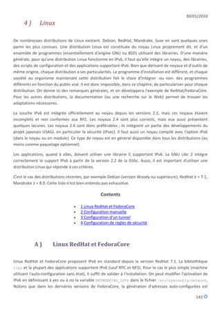 30/01/2010
      4)       Linux

De nombreuses distributions de Linux existent. Debian, RedHat, Mandrake, Suse en sont quelques unes
parmi les plus connues. Une distribution Linux est constituée du noyau Linux proprement dit, et d'un
ensemble de programmes (essentiellement d'origine GNU ou BSD) utilisant des librairies. D'une manière
générale, pour qu'une distribution Linux fonctionne en IPv6, il faut qu'elle intègre un noyau, des librairies,
des scripts de configuration et des applications supportant IPv6. Bien que dérivant de noyaux et d'outils de
même origine, chaque distribution a ses particularités. Le programme d'installation est différent, et chaque
société ou organisme maintenant cette distribution fait le choix d'intégrer -ou non- des programmes
différents en fonction du public visé. Il est donc impossible, dans ce chapitre, de particulariser pour chaque
distribution. On donne ici des remarques générales, et on développera l'exemple de RedHat/FedoraCore.
Pour les autres distributions, la documentation (ou une recherche sur le Web) permet de trouver les
adaptations nécessaires.

La souche IPv6 est intégrée officiellement au noyau depuis les versions 2.2, mais ces noyaux étaient
incomplets et non conformes aux RFC. Les noyaux 2.4 sont plus corrects, mais eux aussi présentent
quelques lacunes. Les noyaux 2.6 sont donc préférables ; ils intègrent un partie des développements du
projet japonais USAGI, en particulier la sécurité (IPsec). Il faut aussi un noyau compilé avec l'option IPv6
(dans le noyau ou en module). Ce type de noyau est en général disponible dans tous les distributions (au
moins comme paquetage optionnel).

Les applications, quand à elles, doivent utiliser une librairie C supportant IPv6. La GNU Libc 2 intègre
correctement le support IPv6 à partir de la version 2.2 de la Glibc. Aussi, il est important d'utiliser une
distribution Linux qui réponde à ces critères.

C'est le cas des distributions récentes, par exemple Debian (version Woody ou supérieure), RedHat ≥ = 7.1,
Mandrake ≥ = 8.0. Cette liste n'est bien entendu pas exhaustive.

                                                   Contents

                                      1 Linux RedHat et FedoraCore
                                      2 Configuration manuelle
                                      3 Configuration d'un tunnel
                                      4 Configuration de règles de sécurité



            A)         Linux RedHat et FedoraCore

Linux RedHat et FedoraCore proposent IPv6 en standard depuis la version RedHat 7.1. La bibliothèque
libc et la plupart des applications supportent IPv6 (sauf RPC et NFS). Pour le cas le plus simple (machine
utilisant l'auto-configuration sans état), il suffit de valider à l'installation. On peut modifier l'activation de
IPv6 en définissant à yes ou à no la variable NETWORKING_IPV6 dans le fichier /etc/sysconfig/network.
Notons que dans les dernières versions de FedoraCore, la génération d'adresses auto-configurées est

                                                                                                           143
 