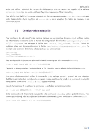 30/01/2010
active par défaut ; toutefois les scripts de configuration IPv6 ne seront pas appelés si la variable
NETWORKING_IPV6 n'est pas validée, et la configuration risque donc d'être incomplète.

Pour vérifier que IPv6 fonctionne correctement, on dispose des commandes ping6 ou traceroute6 pour
tester l'accessibilité d'une machine, et netstat ou ip pour visualiser les tables de routage, et de
connexions actives.



           B)         Configuration manuelle

Pour configurer des adresses IPv6 de manière statique sur une interface de nom ethX, il suffit de mettre
les informations nécessaires dans le fichier de configuration de l'interface /etc/sysconfig/network-
scripts/ifcfg-ethX. Les variables à définir sont IPV6INIT, IPV6_AUTOCONF, IPV6ADDR. Toutes les
variables utiles sont documentées dans le fichier /etc/sysconfig/network-scripts/init.ipv6. Par
exemple voici comment définir une adresse statique sur une interface :

IPV6INIT=YES
IPV6_AUTOCONF=no
IPV6ADDR=2001:6ff:10:1::1000/64

Il est aussi possible d'ajouter une adresse IPv6 explicitement grace à la commande ifconfig.

ifconfig eth0 inet6 add 2001:6ff:10:1::1000/64

L'ajout de la route par défaut correspondante se fait comment en IPv4 à l'aide de la commande route.

route -A inet6 add default gw 2001:6ff:10:1::ffff

Une autre solution consiste à utiliser la commande ip du package iproute2. Iproute2 est une collection
d'utilitaires permettant de contrôler divers aspects réseau sous Linux. Iproute2 et sa commande ip visent à
remplacer les commandes ifconfig et route jugées obsolètes.

L'ajout d'une adresse IP en utilisant la commande ip se fait de la manière suivante :

ip -6 addr add 2001:6ff:10:1::1000/64 dev eth0

Cette commande est strictement équivalente à la commande ifconfig utilisée précédemment. Tout
comme pour ifconfig, il est aussi possible d'utiliser la commande ip pour remplacer la commande route.

ip -6 route add default via 2001:6ff:10:1::ffff




                                                                                                    144
 
