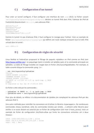 30/01/2010
           C)         Configuration d'un tunnel

Pour créer un tunnel configuré, il faut configurer une interface de nom sitX (X≥1). Le fichier suivant
/etc/sysconfig/network-scripts/ifcfg-sit1 déclare un tunnel IPv6 dans IPv4, l'adresse de IPv4 de
l'extrémité distante étant 192.1.2.5, sans adresses IPv6 :

DEVICE="sit1"
BOOTPROTO="none"
ONBOOT="yes"
IPV6INIT="yes"
IPV6TUNNELIPv4="192.1.2.5"

Comme le tunnel n'a pas d'adresse IPv6, il faut configurer le routage pour l'utiliser. Voici un exemple de
fichier /etc/sysconfig/static-routes-ipv6 qui définit une route statique envoyant tout le trafic IPv6
unicast dans le tunnel :

sit1 2001::/3


           D)         Configuration de règles de sécurité

Linux RedHat et FedoraCore proposent le filtrage de paquets «iptables» en IPv4 comme en IPv6 (voir
http://www.netfilter.org ). Le paquetage (rpm) à installer est iptables-ipv6, et la commande principale est
ip6tables. La table de filtrage installée est rangée dans le fichier /etc/sysconfig/ip6tables. Par exemple, la
table suivante bloque la commande «ping ::1» :
> cat /etc/sysconfig/ip6tables
*filter
:INPUT ACCEPT [13:1352]
:FORWARD ACCEPT [0:0]
:OUTPUT ACCEPT [12:1248]
-A INPUT -s ::1/128 -d ::/0 -p ipv6-icmp -j DROP
COMMIT
# Completed on Sun Jan 30 17:03:16 2005

Ce fichier a été créé par les commandes :
> ip6tables -A INPUT -s ::1 -p ipv6-icmp -j DROP
> ip6tables-save > /etc/sysconfig/ip6tables

Pour plus de détails, se référer à la documentation de Iptables (en remplaçant les adresses IPv4 par des
adresses IPv6 !).

Une autre méthode pour contrôler les connexions est d'utiliser la librairie «tcpwrappers». De nombreuses
commandes réseau (sendmail, sshd, les commandes lancées par xinetd, ...) utilisent cette librairie pour
vérifier si un accès distant est autorisé par un fichier de configuration (voir man 5 hosts_access). Voici un
exemple de fichier de configuration /etc/hosts.allow qui limite les connections entrantes ssh à deux
réseaux :

sshd: [2001:660:5301:2::]/64 : allow
sshd: 192.0.2.32/255.255.255.224 : allow
sshd : ALL : deny

                                                                                                       145
 
