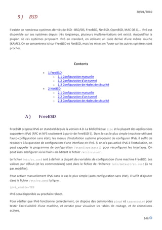 30/01/2010
      5)       BSD

Il existe de nombreux systèmes dérivés de BSD : BSD/OS, FreeBSD, NetBSD, OpenBSD, MAC OS X,... IPv6 est
disponible sur ces systèmes depuis très longtemps, plusieurs implémentations ont existé. Aujourd'hui la
plupart de ces systèmes proposent IPv6 en standard, en utilisant un code dérivé d'une même souche
(KAME). On se concentrera ici sur FreeBSD et NetBSD, mais les mises en ?uvre sur les autres systèmes sont
proches.



                                                 Contents

                            1 FreeBSD
                                 o 1.1 Configuration manuelle
                                 o 1.2 Configuration d'un tunnel
                                 o 1.3 Configuration de règles de sécurité
                            2 NetBSD
                                 o 2.1 Configuration manuelle
                                 o 2.2 Configuration d'un tunnel
                                 o 2.3 Configuration de règles de sécurité




            A)        FreeBSD

FreeBSD propose IPv6 en standard depuis la version 4.0. La bibliothèque libc et la plupart des applications
supportent IPv6 (RPC et NFS seulement à partir de FreeBSD 5). Dans le cas le plus simple (machine utilisant
l'auto-configuration sans état), les menus d'installation système proposent de configurer IPv6, il suffit de
répondre à la question de configuration d'une interface en IPv6. Si on n'a pas activé IPv6 à l'installation, on
peut rappeler le programme de configuration /stand/sysinstall pour reconfigurer les interfaces. On
peut aussi configurer «à la main» en éditant le fichier /etc/rc.conf.

Le fichier /etc/rc.conf sert à définir la plupart des variables de configuration d'une machine FreeBSD. Les
valeurs par défaut (et les commentaires) sont dans le fichier de référence /etc/default/rc.conf (à ne
pas modifier).

Pour activer manuellement IPv6 dans le cas le plus simple (auto-configuration sans état), il suffit d'ajouter
dans le fichier /etc/rc.conf la ligne :

ipv6_enable=YES

IPv6 sera disponible au prochain reboot.

Pour vérifier que IPv6 fonctionne correctement, on dispose des commandes ping6 et traceroute6 pour
tester l'accessibilité d'une machine, et netstat pour visualiser les tables de routage, et de connexions
actives.

                                                                                                        146
 