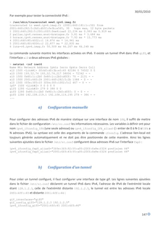 30/01/2010
Par exemple pour tester la connectivité IPv6 :
> /usr/sbin/traceroute6 www6.ipv6.imag.fr
traceroute6 to www6.ipv6.imag.fr (2001:660:181:1::50) from
2001:660:282:5:2b0:d0ff:fe3b:e565, 30   hops max, 12 byte packets
1 2001:660:282:5:200:c0ff:fee4:caa0 22.234 ms 0.993 ms 0.919 ms
2 pallas.ipv6.rennes.enst-bretagne.fr 3.81 ms * 3.684 ms
3 horace.ipv6.rennes.enst-bretagne.fr 7.93 ms * 15.773 ms
4 2001:660:80:4002::1 14.876 ms * 14.941 ms
5 2001:660:80:4004::2 22.877 ms * 22.835 ms
6 luna-v6.ipv6.imag.fr 50.509 ms 46.267 ms 46.148 ms

La commande suivante montre les interfaces activées en IPv6. Il existe un tunnel IPv4 dans IPv6 gif0, et
l'interface xl0 a deux adresses IPv6 globales :
> netstat -inf inet6
Name Mtu Network Address Ipkts Ierrs Opkts Oerrs Coll
xl0 1500 <Link#1> 00:b0:d0:3b:e5:65 82186 0 74502 0 0
xl0 1500 193.52.74 193.52.74.217 58006 - 72342 - -
xl0 1500 fe80:1::2b0 fe80:1::2b0:d0ff: 70 - 2131 - -
xl0 1500 2001:660:28 2001:660:282:5:2b 1388 - 0 - -
xl0 1500 3ffe:305:10 3ffe:305:1002:5:2 467 - 0 - -
lp0* 1500 <Link#2> 0 0 0 0 0
gif0 1280 <Link#3> 279 0 388 0 0
gif0 1280 fe80:3::2b0 fe80:3::2b0:d0ff: 0 - 0 - -
gif0 1280 192.108.119.1 192.108.119.195 279 - 386 - -
...


                      a)     Configuration manuelle


Pour configurer des adresses IPv6 de manière statique sur une interface de nom IFX, il suffit de mettre
dans le fichier de configuration /etc/rc.conf les informations nécessaires. Les variables à définir ont pour
nom ipv6_ifconfig_IFX (une seule adresse) ou ipv6_ifconfig_IFX_aliasY (Y entier de 0 à N-1 si IFX a
N adresses IPv6). La syntaxe est celle des arguments de la commande ifconfig. L'adresse lien-local est
toujours générée automatiquement et ne doit pas être positionnée de cette manière. Ainsi les lignes
suivantes ajoutées dans le fichier /etc/rc.conf configurent deux adresses IPv6 sur l'interface fxp0 :

ipv6_ifconfig_fxp0_alias0="3ffe:3ff:92:55:a00:20ff:fe8e:f324 prefixlen 64"
ipv6_ifconfig_fxp0_alias1="2001:6ff:43:55:a00:20ff:fe8e:f324 prefixlen 64"




                      b)     Configuration d'un tunnel


Pour créer un tunnel configuré, il faut configurer une interface de type gif. Les lignes suivantes ajoutées
dans le fichier /etc/rc.conf déclarent un tunnel IPv6 dans IPv4, l'adresse de IPv4 de l'extrémité locale
étant 128.1.2.3, celle de l'extrémité distante 192.1.2.5, le tunnel est entre les adresses IPv6 locale
2001:6ff::45 et distante 2001:6ff::46 :

gif_interfaces="gif0"
gif_config_gif0="128.1.2.3 192.1.2.5"
ipv6_ifconfig_gif0="2001:6ff:45 2001:6ff:46"


                                                                                                     147
 