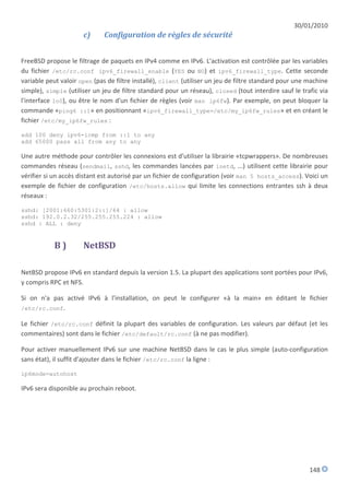 30/01/2010
                      c)      Configuration de règles de sécurité


FreeBSD propose le filtrage de paquets en IPv4 comme en IPv6. L'activation est contrôlée par les variables
du fichier /etc/rc.conf ipv6_firewall_enable (YES ou NO) et ipv6_firewall_type. Cette seconde
variable peut valoir open (pas de filtre installé), client (utiliser un jeu de filtre standard pour une machine
simple), simple (utiliser un jeu de filtre standard pour un réseau), closed (tout interdire sauf le trafic via
l'interface lo0), ou être le nom d'un fichier de règles (voir man ip6fw). Par exemple, on peut bloquer la
commande «ping6 ::1» en positionnant «ipv6_firewall_type=/etc/my_ip6fw_rules» et en créant le
fichier /etc/my_ip6fw_rules :

add 100 deny ipv6-icmp from ::1 to any
add 65000 pass all from any to any

Une autre méthode pour contrôler les connexions est d'utiliser la librairie «tcpwrappers». De nombreuses
commandes réseau (sendmail, sshd, les commandes lancées par inetd, ...) utilisent cette librairie pour
vérifier si un accès distant est autorisé par un fichier de configuration (voir man 5 hosts_access). Voici un
exemple de fichier de configuration /etc/hosts.allow qui limite les connections entrantes ssh à deux
réseaux :

sshd: [2001:660:5301:2::]/64 : allow
sshd: 192.0.2.32/255.255.255.224 : allow
sshd : ALL : deny


            B)        NetBSD

NetBSD propose IPv6 en standard depuis la version 1.5. La plupart des applications sont portées pour IPv6,
y compris RPC et NFS.

Si on n'a pas activé IPv6 à l'installation, on peut le configurer «à la main» en éditant le fichier
/etc/rc.conf.

Le fichier /etc/rc.conf définit la plupart des variables de configuration. Les valeurs par défaut (et les
commentaires) sont dans le fichier /etc/default/rc.conf (à ne pas modifier).

Pour activer manuellement IPv6 sur une machine NetBSD dans le cas le plus simple (auto-configuration
sans état), il suffit d'ajouter dans le fichier /etc/rc.conf la ligne :

ip6mode=autohost

IPv6 sera disponible au prochain reboot.




                                                                                                        148
 