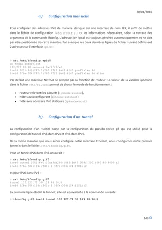 30/01/2010
                      a)     Configuration manuelle


Pour configurer des adresses IPv6 de manière statique sur une interface de nom IFX, il suffit de mettre
dans le fichier de configuration /etc/ifconfig.IFX les informations nécessaires, selon la syntaxe des
arguments de la commande ifconfig. L'adresse lien-local est toujours générée automatiquement et ne doit
pas être positionnée de cette manière. Par exemple les deux dernières lignes du fichier suivant définissent
2 adresses sur l'interface epic0 :



> cat /etc/ifconfig.epic0
up media autoselect
132.227.10.10 netmask 0xffffffe0
inet6 2001:660:282:1:260:97ff:fe41:6143 prefixlen 64
inet6 3ffe:304:282:1:260:97ff:fe41:6143 prefixlen 64 alias

Par défaut une machine NetBSD ne remplit pas la fonction de routeur. La valeur de la variable ip6mode
dans le fichier /etc/rc.conf permet de choisir le mode de fonctionnement :

      routeur relayant les paquets (ip6mode=router),
      hôte s'autoconfigurant (ip6mode=autohost)
      hôte avec adresses IPv6 statiques (ip6mode=host).



                      b)     Configuration d'un tunnel


La configuration d'un tunnel passe par la configuration du pseudo-device gif qui est utilisé pour la
configuration de tunnel IPv6 dans IPv4 et IPv6 dans IPv6.

De la même manière que nous avons configuré notre interface Ethernet, nous configurons notre premier
tunnel créant le fichier /etc/ifconfig.gif0.

Pour un tunnel IPv6 dans IPv6 on aurait :
> cat /etc/ifconfig.gif0
inet6 tunnel 2001:660:10c:3d:280:c8ff:fe46:308f 2001:660:80:4000::2
inet6 3ffe:304:124:ff01::1 3ffe:304:124:ff01::2

et pour IPv6 dans IPv4 :
> cat /etc/ifconfig.gif0
tunnel 132.227.72.30 129.88.26.8
inet6 3ffe:304:124:ff01::1 3ffe:304:124:ff01::2

La première ligne établit le tunnel ; elle est équivalente à la commande suivante :
> ifconfig gif0 inet6 tunnel 132.227.72.30 129.88.26.8




                                                                                                    149
 