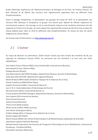 30/01/2010
Écoles Nationales Supérieures de Télécommunications de Bretagne et de Paris, de l'Institut Pasteur, de
Bull, d'Alcatel et de 6Wind. Des réunions sont régulièrement organisées dans les différents lieux
d'expérimentation.

Outre le partage d'expérience, la participation aux groupes de travail de l'IETF et la participation aux
réunions RIPE (Réseaux IP Européens), le groupe s'est donné pour objectif de diffuser largement les
connaissances acquises. Cet ouvrage en est la concrétisation majeure et de nombreux séminaires ont été
organisés en France et en Europe. Un autre aspect très important des travaux du G6 est la mise en place du
réseau G6bone pour relier en IPv6 les différents sites d'expérimentation. Ce réseau est bien sûr partie
intégrante du réseau 6bone.

On trouvera plus d'informations sur http://www.g6.asso.fr/.



     2)       L'auteur

Au risque de décevoir ses admirateurs, Gisèle Cizault n'existe que dans l'esprit des membres de G6, qui
regroupe les utilisateurs français d'IPv6. Les personnes qui ont contribué à ce livre sont, par ordre
alphabétique :

Yann Adam (France Télécom R&D), Pascal Anelli (LIM/ université de la Réunion),
Alain Baudot (France Télécom R&D),
Philippe Bereski (Alcatel),
Jean-Marie Bonnin (GET/ENST Bretagne, Département Réseaux, Sécurité et Multimédia),
Julien Bournelle (GET/INT, département Logiciels-Réseaux)
Benoît Brodard (INRIA Sophia Antipolis à l'époque de la rédaction de ce livre),
Claude Castelluccia (INRIA Rhône-Alpes),
Isabelle Chrisment (LORIA / Université de Nancy II),
Luis H. M. K. Costa (Laboratoire d'Informatique de Paris 6),
Bernard Cousin (IRISA / université de Rennes 1),
Francis Dupont (GET/ENST Bretagne, Département Réseaux, Sécurité et Multimédia),
Yann Dupont (CRI Université de Nantes),
Alain Durand (Comcast),
Jérôme Durand (Renater),
Thierry Ernst (Wide project),
Olivier Festor (LORIA / INRIA Lorraine),
Jean-Olivier Gerphagnon (BULL),
Frédéric Gloppe (BULL à l'époque de la rédaction de ce livre),
Ibrahim Hajjeh (GET/ENST),
Martin Heusse (IMAG-LSR, Institut d'Informatique et de Mathématiques Appliquées de Grenoble,
Laboratoire Logiciels Systèmes Réseaux),
Mickael Hoerdt (Laboratoire des Sciences de l’Image de l’Informatique et de la Télédétection, Université de
Strasbourg - Trondheim/NTNU),
Christophe Janneteau (Motorola),
                                                                                                      15
 