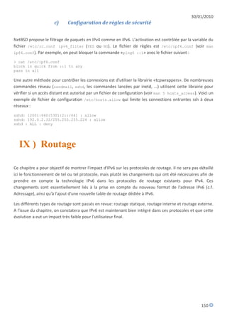 30/01/2010
                      c)     Configuration de règles de sécurité


NetBSD propose le filtrage de paquets en IPv4 comme en IPv6. L'activation est contrôlée par la variable du
fichier /etc/rc.conf ipv6_filter (YES ou NO). Le fichier de règles est /etc/ipf6.conf (voir man
ipf6.conf). Par exemple, on peut bloquer la commande «ping6 ::1» avec le fichier suivant :

> cat /etc/ipf6.conf
block in quick from ::1 to any
pass in all

Une autre méthode pour contrôler les connexions est d'utiliser la librairie «tcpwrappers». De nombreuses
commandes réseau (sendmail, sshd, les commandes lancées par inetd, ...) utilisent cette librairie pour
vérifier si un accès distant est autorisé par un fichier de configuration (voir man 5 hosts_access). Voici un
exemple de fichier de configuration /etc/hosts.allow qui limite les connections entrantes ssh à deux
réseaux :

sshd: [2001:660:5301:2::/64] : allow
sshd: 192.0.2.32/255.255.255.224 : allow
sshd : ALL : deny




  IX ) Routage

Ce chapitre a pour objectif de montrer l'impact d'IPv6 sur les protocoles de routage. Il ne sera pas détaillé
ici le fonctionnement de tel ou tel protocole, mais plutôt les changements qui ont été nécessaires afin de
prendre en compte la technologie IPv6 dans les protocoles de routage existants pour IPv4. Ces
changements sont essentiellement liés à la prise en compte du nouveau format de l'adresse IPv6 (c.f.
Adressage), ainsi qu'à l'ajout d'une nouvelle table de routage dédiée à IPv6.

Les différents types de routage sont passés en revue: routage statique, routage interne et routage externe.
A l'issue du chapitre, on constatera que IPv6 est maintenant bien intégré dans ces protocoles et que cette
évolution a eut un impact très faible pour l'utilisateur final.




                                                                                                      150
 