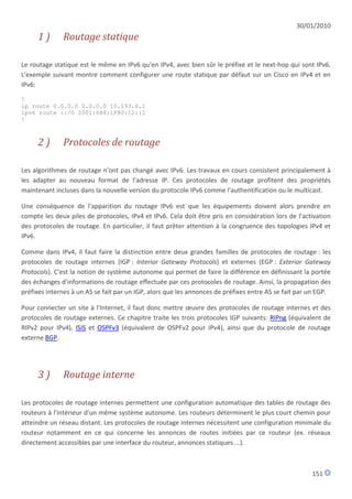 30/01/2010
     1)       Routage statique

Le routage statique est le même en IPv6 qu'en IPv4, avec bien sûr le préfixe et le next-hop qui sont IPv6.
L'exemple suivant montre comment configurer une route statique par défaut sur un Cisco en IPv4 et en
IPv6:

!
ip route 0.0.0.0 0.0.0.0 10.193.4.1
ipv6 route ::/0 2001:688:1F80:12::2
!



     2)       Protocoles de routage

Les algorithmes de routage n'ont pas changé avec IPv6. Les travaux en cours consistent principalement à
les adapter au nouveau format de l'adresse IP. Ces protocoles de routage profitent des propriétés
maintenant incluses dans la nouvelle version du protocole IPv6 comme l'authentification ou le multicast.

Une conséquence de l'apparition du routage IPv6 est que les équipements doivent alors prendre en
compte les deux piles de protocoles, IPv4 et IPv6. Cela doit être pris en considération lors de l'activation
des protocoles de routage. En particulier, il faut prêter attention à la congruence des topologies IPv4 et
IPv6.

Comme dans IPv4, il faut faire la distinction entre deux grandes familles de protocoles de routage : les
protocoles de routage internes (IGP : Interior Gateway Protocols) et externes (EGP : Exterior Gateway
Protocols). C'est la notion de système autonome qui permet de faire la différence en définissant la portée
des échanges d'informations de routage effectuée par ces protocoles de routage. Ainsi, la propagation des
préfixes internes à un AS se fait par un IGP, alors que les annonces de préfixes entre AS se fait par un EGP.

Pour connecter un site à l'Internet, il faut donc mettre œuvre des protocoles de routage internes et des
protocoles de routage externes. Ce chapitre traite les trois protocoles IGP suivants: RIPng (équivalent de
RIPv2 pour IPv4), ISIS et OSPFv3 (équivalent de OSPFv2 pour IPv4), ainsi que du protocole de routage
externe BGP.




     3)       Routage interne

Les protocoles de routage internes permettent une configuration automatique des tables de routage des
routeurs à l'intérieur d'un même système autonome. Les routeurs déterminent le plus court chemin pour
atteindre un réseau distant. Les protocoles de routage internes nécessitent une configuration minimale du
routeur notamment en ce qui concerne les annonces de routes initiées par ce routeur (ex. réseaux
directement accessibles par une interface du routeur, annonces statiques ...).



                                                                                                      151
 