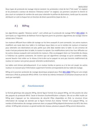 30/01/2010
Deux types de protocole de routage interne existent: les protocoles à état de lien ("link state" en anglais)
et les protocole à vecteur de distance ("distance vector" en anglais). Les premiers calculent le chemin le
plus court en comptant le nombre de sauts pour atteindre le préfixe de destination, tandis que les seconds
attribuent un coût à chaque lien en fonction de divers paramètres (type du lien...).



            A)        RIPng

Les algorithmes appelés "distance vector", sont utilisés par le protocole de routage RIPv2 (RFC 2453). Ils
sont basés sur l'algorithme de Bellman-Ford et figurent parmi les premiers algorithmes de routage interne
utilisés dans l'Internet.

Les routeurs diffusent leurs tables de routage sur les liens auxquels ils sont connectés. Les autres routeurs
modifient une route dans leur table si la métrique reçue (dans ce cas le nombre de routeurs à traverser
pour atteindre une destination) est plus petite que celle déjà stockée dans la table. Si une annonce de
route n'est pas présente dans la table, le routeur la rajoute. Ces modifications sont à leur tour diffusées sur
les autres réseaux auxquels sont connectés les routeurs. Elles se propagent donc sur l'ensemble du réseau
à l'intérieur du système autonome. On montre que cet algorithme converge et qu'en condition stable,
aucune boucle n'est créée sur le réseau (c'est-à-dire qu'un paquet ne sera pas transmis indéfiniment de
routeur en routeur sans jamais pouvoir atteindre sa destination).

Les tables sont émises périodiquement. Si un routeur tombe en panne ou si le lien est coupé, les autres
routeurs ne recevant plus l'information suppriment l'entrée correspondante de leur table de routage.

RIPng est le premier protocole de routage dynamique proposé pour IPv6 (RFC 2080) RIPng est une simple
extension à IPv6 du protocole RIPv2 d'IPv4. Il en hérite les mêmes limitations d'utilisation (maximum de 15
sauts par exemple).



                      a)      Fonctionnement


Le format générique des paquets RIPng, donné figure Format d'un paquet RIPng, est très proche de celui
des paquets du protocole RIPv2. Seule la fonction d'authentification a disparu. Elle est en effet inutile car
RIPng peut s'appuyer sur les mécanismes de sécurité IPSec disponibles en IPv6. La structure d'une
information de routage est donnée par la figure Format d'un champ "Entrée" d'un paquet RIPng.. Le
nombre d'informations de routage contenues dans un paquet RIPng dépend directement du MTU des liens
utilisés. Si RIPng doit annoncer un grand nombre de réseaux, plusieurs paquets RIPng seront nécessaires.




                                                                                                        152
 