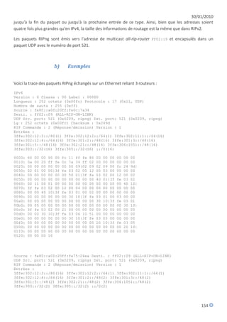 30/01/2010
jusqu'à la fin du paquet ou jusqu'à la prochaine entrée de ce type. Ainsi, bien que les adresses soient
quatre fois plus grandes qu'en IPv4, la taille des informations de routage est la même que dans RIPv2.

Les paquets RIPng sont émis vers l'adresse de multicast all-rip-router FF02::9 et encapsulés dans un
paquet UDP avec le numéro de port 521.



                         b)         Exemples


Voici la trace des paquets RIPng échangés sur un Ethernet reliant 3 routeurs :

IPv6
Version : 6 Classe : 00 Label : 00000
Longueur : 252 octets (0x00fc) Protocole : 17 (0x11, UDP)
Nombre de sauts : 255 (0xff)
Source : fe80::a00:20ff:fe0c:7a34
Desti. : ff02::09 (ALL-RIP-ON-LINK)
UDP Src. port: 521 (0x0209, ripng) Dst. port: 521 (0x0209, ripng)
Lg : 252 octets (0x00fc) Checksum : 0x249d
RIP Commande : 2 (Réponse/émission) Version : 1
Entrées :
3ffe:302:12:3::/80(1) 3ffe:302:12:2::/64(1) 3ffe:302:11:1::/64(16)
3ffe:302:12:4::/64(16) 3ffe:301:2::/48(16) 3ffe:301:3::/48(16)
3ffe:301:5::/48(16) 3ffe:302:21::/48(16) 3ffe:306:1051::/48(16)
3ffe:303::/32(16) 3ffe:305::/32(16) ::/0(16)

0000:   60   00   00   00 00   fc   11   ff fe   80   00   00 00   00   00   00
0010:   0a   00   20   ff fe   0c   7a   34 ff   02   00   00 00   00   00   00
0020:   00   00   00   00 00   00   00   09|02   09   02   09 00   fc   24   9d|
0030:   02   01   00   00|3f   fe   03   02 00   12   00   03 00   00   00   00
0040:   00   00   00   00 00   00   50   01|3f   fe   03   02 00   12   00   02
0050:   00   00   00   00 00   00   00   00 00   00   40   01|3f   fe   03   02
0060:   00   11   00   01 00   00   00   00 00   00   00   00 00   00   40   10|
0070:   3f   fe   03   02 00   12   00   04 00   00   00   00 00   00   00   00
0080:   00   00   40   10|3f   fe   03   01 00   02   00   00 00   00   00   00
0090:   00   00   00   00 00   00   30   10|3f   fe   03   01 00   03   00   00
00a0:   00   00   00   00 00   00   00   00 00   00   30   10|3f   fe   03   01
00b0:   00   05   00   00 00   00   00   00 00   00   00   00 00   00   30   10|
00c0:   3f   fe   03   02 00   21   00   00 00   00   00   00 00   00   00   00
00d0:   00   00   30   10|3f   fe   03   06 10   51   00   00 00   00   00   00
00e0:   00   00   00   00 00   00   30   10|3f   fe   03   03 00   00   00   00
00f0:   00   00   00   00 00   00   00   00 00   00   20   10|3f   fe   03   05
0100:   00   00   00   00 00   00   00   00 00   00   00   00 00   00   20   10|
0110:   00   00   00   00 00   00   00   00 00   00   00   00 00   00   00   00
0120:   00   00   00   10




Source : fe80::a00:20ff:fe75:24ea Desti. : ff02::09 (ALL-RIP-ON-LINK)
UDP Src. port: 521 (0x0209, ripng) Dst. port: 521 (0x0209, ripng)
RIP Commande : 2 (Réponse/émission) Version : 1
Entrées :
3ffe:302:12:3::/80(16) 3ffe:302:12:2::/64(1) 3ffe:302:11:1::/64(1)
3ffe:302:12:4::/64(16) 3ffe:301:2::/48(2) 3ffe:301:3::/48(2)
3ffe:301:5::/48(2) 3ffe:302:21::/48(2) 3ffe:306:1051::/48(2)
3ffe:303::/32(2) 3ffe:305::/32(2) ::/0(2)




                                                                                                   154
 
