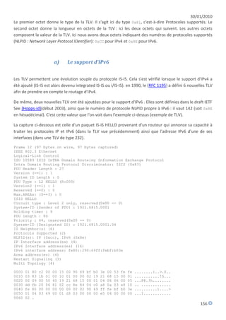 30/01/2010
Le premier octet donne le type de la TLV. Il s'agit ici du type 0x81, c'est-à-dire Protocoles supportés. Le
second octet donne la longueur en octets de la TLV : ici les deux octets qui suivent. Les autres octets
composent la valeur de la TLV. Ici nous avons deux octets indiquant des numéros de protocoles supportés
(NLPID : Network Layer Protocol IDentifier): 0xCC pour IPv4 et 0x8E pour IPv6.



                           a)        Le support d'IPv6


Les TLV permettent une évolution souple du protocole IS-IS. Cela s'est vérifié lorsque le support d'IPv4 a
été ajouté (IS-IS est alors devenu integrated IS-IS ou i/IS-IS): en 1990, le (RFC 1195) a défini 6 nouvelles TLV
afin de prendre en compte le routage d'IPv4.

De même, deux nouvelles TLV ont été ajoutées pour le support d'IPv6 . Elles sont définies dans le draft IETF
See [Hopps-id](début 2003), ainsi que le numéro de protocole NLPID propre à IPv6 : il vaut 142 (soit 0x8E
en héxadécimal). C'est cette valeur que l'on voit dans l'exemple ci-dessus (exemple de TLV).

La capture ci-dessous est celle d'un paquet IS-IS HELLO provenant d'un routeur qui annonce sa capacité à
traiter les protocoles IP et IPv6 (dans la TLV vue précédemment) ainsi que l'adresse IPv6 d'une de ses
interfaces (dans une TLV de type 232).

Frame 12 (97 bytes on wire, 97 bytes captured)
IEEE 802.3 Ethernet
Logical-Link Control
ISO 10589 ISIS InTRA Domain Routeing Information Exchange Protocol
Intra Domain Routing Protocol Discriminator: ISIS (0x83)
PDU Header Length : 27
Version (==1) : 1
System ID Length : 0
PDU Type : L2 HELLO (R:000)
Version2 (==1) : 1
Reserved (==0) : 0
Max.AREAs: (0==3) : 0
ISIS HELLO
Circuit type : Level 2 only, reserved(0x00 == 0)
System-ID {Sender of PDU} : 1921.6815.0001
Holding timer : 9
PDU length : 80
Priority : 64, reserved(0x00 == 0)
System-ID {Designated IS} : 1921.6815.0001.04
IS Neighbor(s) (6)
Protocols Supported (2)
NLPID(s): IP (0xcc), IPv6 (0x8e)
IP Interface address(es) (4)
IPv6 Interface address(es) (16)
IPv6 interface address: fe80::290:69ff:febf:b03e
Area address(es) (4)
Restart Signaling (3)
Multi Topology (4)

0000   01   80   c2   00   00   15   00   90   69   bf   b0   3e   00   53   fe   fe   ........i..>.S..
0010   03   83   1b   01   00   10   01   00   00   02   19   21   68   15   00   01   ...........!h...
0020   00   09   00   50   40   19   21   68   15   00   01   04   06   06   00   05   ...P@.!h........
0030   dd   fb   20   06   81   02   cc   8e   84   04   c0   a8   0a   03   e8   10   .. .............
0040   fe   80   00   00   00   00   00   00   02   90   69   ff   fe   bf   b0   3e   ..........i....>
0050   01   04   03   49   00   01   d3   03   00   00   00   e5   04   00   00   00   ...I............
0060   02   .
                                                                                                          156
 