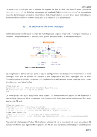 30/01/2010
Le routeur est double pile car il annonce le support de IPv4 et IPv6. Son identificateur (System-ID:
1921.6815.0001.04) est dérivé de son adresse de loopback IPv4 (192.168.150.001), c'est une pratique
courante. Dans le cas où un routeur ne serait que IPv6, il faudrait alors convenir d'une autre méthode pour
attribuer l'identificateur de système au routeur IS-IS (l'adresse MAC par exemple).



                     b)     Le problème de la mono topologie


Soit le réseau représenté figure Exemple de multi-topologie. Le point important à remarquer ici est que le
routeur R3 n'implémente que la pile IPv4, alors que les deux routeurs R2 et R4 sont double-pile.




Ce paragraphe va démontrer que dans ce cas de configuration il est nécessaire d'implémenter la multi
topologies IS-IS afin de prendre en compte la non congruence des deux topologies IPv4 et IPv6.
Considérons dans un premier temps que IS-IS ne gère qu'une seule et donc unique topologie. Dans ce cas,
les adjacences sont les suivantes:
R2#sh clns nei
System Id Interface SNPA State Holdtime Type Protocol
R4 Gi2/0 0005.ddc8.0438 Up 25 L2 IS-IS
R2#

On remarque qu'il n'y a pas d'adjacence entre R2 et R3. La même commande passée sur R4 montrerait la
même chose. Le routeur R3 se trouve donc isolé (au sens IS-IS). Dans cette même configuration, les routes
apprises par R2 sont :
R2#sh ip route isis
192.168.127.0/32 is subnetted, 2 subnets
i L2 192.168.127.4 [115/50] via 192.168.24.2, GigabitEthernet2/0
i L2 192.168.34.0/24 [115/60] via 192.168.24.2, GigabitEthernet2/0
R2#sh ipv6 route isis
Codes: I1 - ISIS L1, I2 - ISIS L2, IA - ISIS interarea
I2 2001:688:1F80:127::4/128 [115/50] via FE80::205:DDFF:FEC8:438, GigabitEthernet2/0
R2#

Pour atteindre la loopback IPv4 de R4, le chemin sélectionné est le chemin direct ayant un poids de 50
alors qu'un chemin plus léger existe en passant par R3. De plus les réseaux annoncés par R3 sont ignorés

                                                                                                    157
 