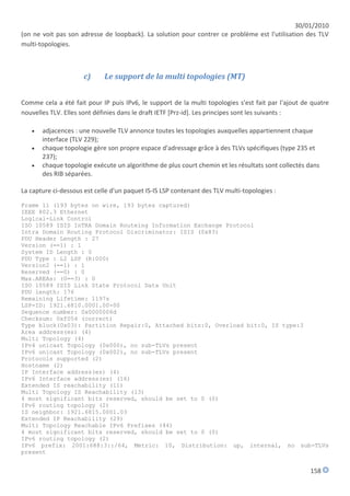30/01/2010
(on ne voit pas son adresse de loopback). La solution pour contrer ce problème est l'utilisation des TLV
multi-topologies.



                      c)     Le support de la multi topologies (MT)


Comme cela a été fait pour IP puis IPv6, le support de la multi topologies s'est fait par l'ajout de quatre
nouvelles TLV. Elles sont définies dans le draft IETF [Prz-id]. Les principes sont les suivants :

      adjacences : une nouvelle TLV annonce toutes les topologies auxquelles appartiennent chaque
       interface (TLV 229);
      chaque topologie gère son propre espace d'adressage grâce à des TLVs spécifiques (type 235 et
       237);
      chaque topologie exécute un algorithme de plus court chemin et les résultats sont collectés dans
       des RIB séparées.

La capture ci-dessous est celle d'un paquet IS-IS LSP contenant des TLV multi-topologies :
Frame 11 (193 bytes on wire, 193 bytes captured)
IEEE 802.3 Ethernet
Logical-Link Control
ISO 10589 ISIS InTRA Domain Routeing Information Exchange Protocol
Intra Domain Routing Protocol Discriminator: ISIS (0x83)
PDU Header Length : 27
Version (==1) : 1
System ID Length : 0
PDU Type : L2 LSP (R:000)
Version2 (==1) : 1
Reserved (==0) : 0
Max.AREAs: (0==3) : 0
ISO 10589 ISIS Link State Protocol Data Unit
PDU length: 176
Remaining Lifetime: 1197s
LSP-ID: 1921.6810.0001.00-00
Sequence number: 0x0000006d
Checksum: 0xf054 (correct)
Type block(0x03): Partition Repair:0, Attached bits:0, Overload bit:0, IS type:3
Area address(es) (4)
Multi Topology (4)
IPv4 unicast Topology (0x000), no sub-TLVs present
IPv6 unicast Topology (0x002), no sub-TLVs present
Protocols supported (2)
Hostname (2)
IP Interface address(es) (4)
IPv6 Interface address(es) (16)
Extended IS reachability (11)
Multi Topology IS Reachability (13)
4 most significant bits reserved, should be set to 0 (0)
IPv6 routing topology (2)
IS neighbor: 1921.6815.0001.03
Extended IP Reachability (29)
Multi Topology Reachable IPv6 Prefixes (44)
4 most significant bits reserved, should be set to 0 (0)
IPv6 routing topology (2)
IPv6 prefix: 2001:688:3::/64, Metric: 10, Distribution: up, internal, no sub-TLVs
present


                                                                                                    158
 